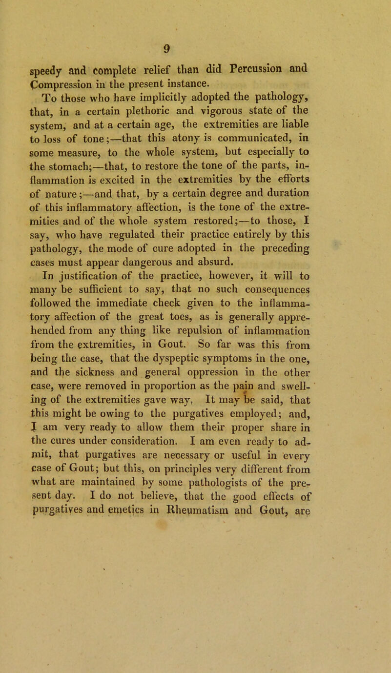 speedy and complete relief than did Percussion and Compression in the present instance. To those who have implicitly adopted the pathology, that, in a certain plethoric and vigorous state of the system, and at a certain age, the extremities are liable to loss of tone;—that this atony is communicated, in some measure, to the whole system, but especially to the stomach;—that, to restore the tone of the parts, in- flammation is excited in the extremities by the efforts of nature;—and that, by a certain degree and duration of this inflammatory affection, is the tone of the extre- mities and of the whole system restored;—to those, I say, who have regulated their practice entirely by this pathology, the mode of cure adopted in the preceding cases must appear dangerous and absurd. In justification of the practice, however, it will to many be sufficient to say, that no such consequences followed the immediate check given to the inflamma- tory affection of the great toes, as is generally appre- hended from any thing like repulsion of inflammation from the extremities, in Gout. So far was this from being the case, that the dyspeptic symptoms in the one, and the sickness and general oppression in the other case, were removed in proportion as the pain and swell- ing of the extremities gave way, It may be said, that this might be owing to the purgatives employed; and, J am very ready to allow them their proper share in the cures under consideration. I am even ready to ad- mit, that purgatives are necessary or useful in every case of Gout; but this, on principles very different from what are maintained by some pathologists of the pre- sent day. I do not believe, that the good effects of purgatives and emetics in Rheumatism and Gout, are