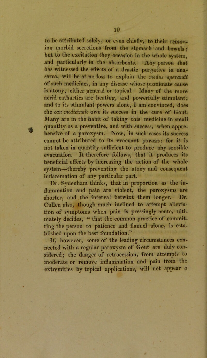 to be attributed solely, or even chiefly, to their remov- ing morbid secretions from the stomach and bowels; but to the excitation they occasion in the whole system, and particularly in the absorbents. Any person that has witnessed the effects of a drastic purgative in ana- sarca, will be at no loss to explain the modus operandi of such medicines, in any disease whose proximate cause is atony, either general or topical. Many of the more acrid cathartics are heating, and powerfully stimulant; and to its stimulant powers alone, I am convinced, does the eau medictnale owe its success in the cure of Gout. Many are in the habit of taking this medicine in small quantity as a preventive, and with success, when appre- hensive of a paroxysm. Now, in such cases its success cannot be attributed to its evacuant powers; for it is not taken in quantity sufficient to produce any sensible evacuation. It therefore follows, that it produces its beneficial effects by increasing the action of the whole system—thereby preventing the atony and consequent inflammation of any particular part. Dr. Sydenham, thinks, that in proportion as the in- flammation and pain are violent, the paroxysms are shorter, and the interval betwixt them longer. Dr. Cullen also, though much inclined to attempt allevia- tion of symptoms when pain is pressingly acute, ulti- mately decides, “ that the common practice of commit- ting the person to patience and flannel alone, is esta- blished upon the best foundation.” If, however, some of the leading circumstances con- nected with a regular paroxysm of Gout are duly con- sidered ; the danger of retrocession, from attempts to moderate or remove inflammation and pain from the extremities by topical applications, will not appear a