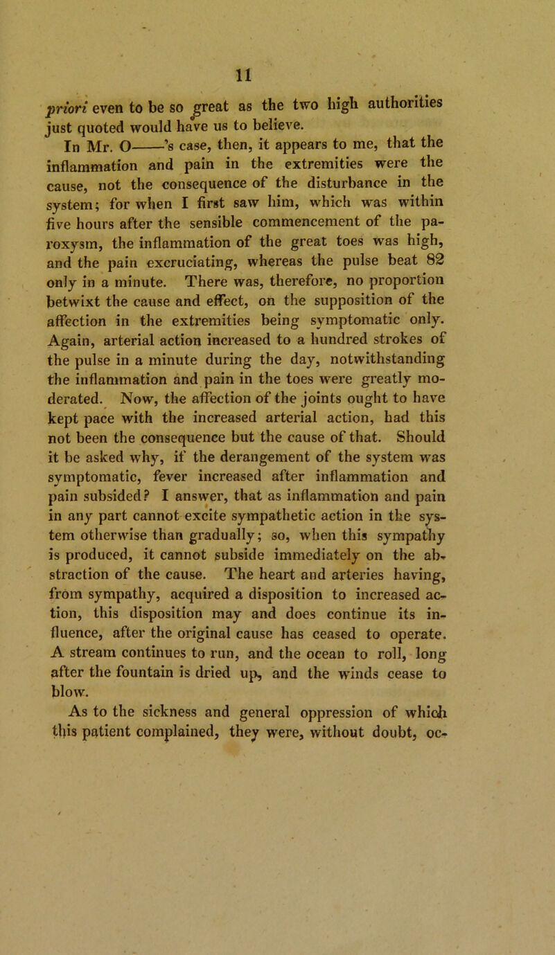 priori even to be so ^reat as the two high authorities just quoted would have us to believe. In Mr. O ’s case, then, it appears to me, that the inflammation and pain in the extremities were the cause, not the consequence of the disturbance in the system; for when I first saw him, which was within five hours after the sensible commencement of the pa- roxysm, the inflammation of the great toes was high, and the pain excruciating, whereas the pulse beat 82 only in a minute. There was, therefore, no proportion betwixt the cause and effect, on the supposition of the affection in the extremities being symptomatic only. Again, arterial action increased to a hundred strokes of the pulse in a minute during the day, notwithstanding the inflammation and pain in the toes were greatly mo- derated. Now, the affection of the joints ought to have kept pace with the increased arterial action, had this not been the consequence but the cause of that. Should it be asked why, if the derangement of the system was symptomatic, fever increased after inflammation and pain subsided? I answer, that as inflammation and pain in any part cannot excite sympathetic action in the sys- tem otherwise than gradually; so, when this sympathy is produced, it cannot subside immediately on the ab- straction of the cause. The heart and arteries having, from sympathy, acquired a disposition to increased ac- tion, this disposition may and does continue its in- fluence, after the original cause has ceased to operate. A stream continues to run, and the ocean to roll, long after the fountain is dried up, and the winds cease to blow. As to the sickness and general oppression of which this patient complained, they were, without doubt, oc-