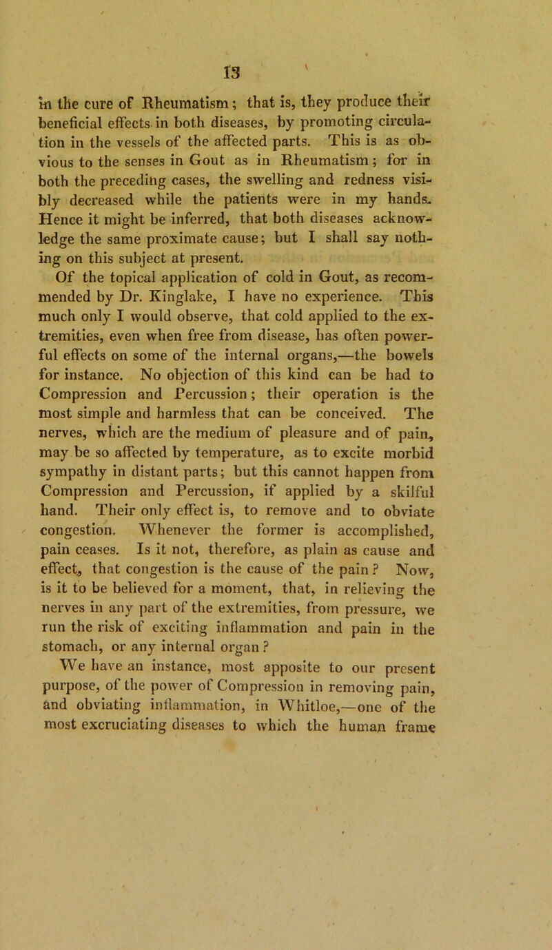 in the cure of Rheumatism; that is, they produce their beneficial effects in both diseases, by promoting circula- tion in the vessels of the affected parts. This is as ob- vious to the senses in Gout as in Rheumatism; for in both the preceding cases, the swelling and redness visi- bly decreased while the patients wei’e in my hands- Hence it might be inferred, that both diseases acknow- ledge the same proximate cause; but I shall say noth- ing on this subject at present. Of the topical application of cold in Gout, as recom- mended by Dr. Kinglake, I have no experience. This much only I would observe, that cold applied to the ex- tremities, even when free from disease, has often power- ful effects on some of the internal organs,—the bowels for instance. No objection of this kind can be had to Compression and Percussion; their operation is the most simple and harmless that can be conceived. The nerves, which are the medium of pleasure and of pain, may be so affected by temperature, as to excite morbid sympathy in distant parts; but this cannot happen from Compression and Percussion, if applied by a skilful hand. Their only effect is, to remove and to obviate congestion. Whenever the former is accomplished, pain ceases. Is it not, therefore, as plain as cause and effect, that congestion is the cause of the pain? Now, is it to be believed for a moment, that, in relieving the nerves in any part of the extremities, from pressure, we run the risk of exciting inflammation and pain in the stomach, or any internal organ ? We have an instance, most apposite to our present purpose, of the power of Compression in removing pain, and obviating inflammation, in Whitloe,—one of the most excruciating diseases to which the human frame