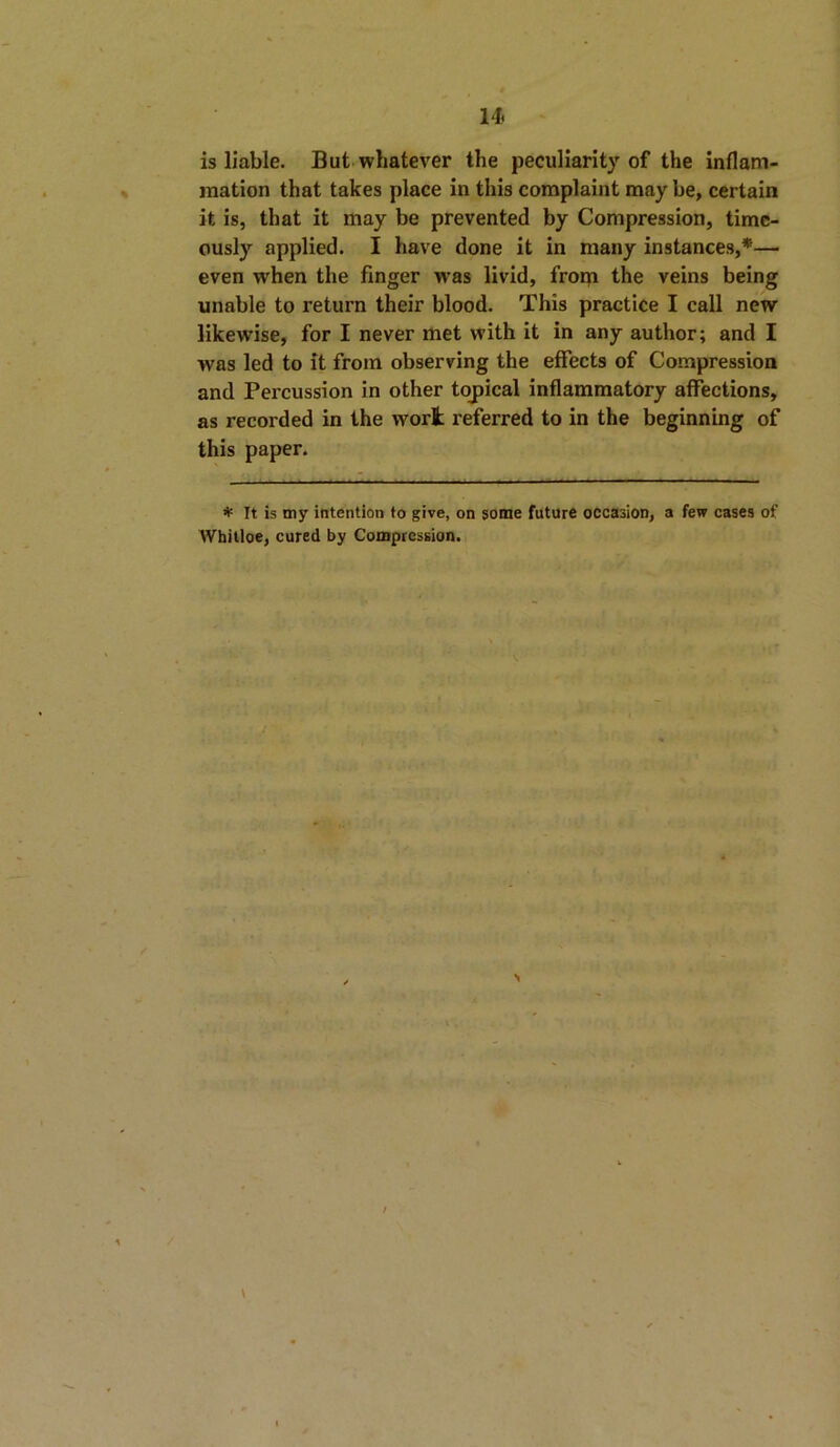 is liable. But whatever the peculiarity of the inflam- mation that takes place in this complaint may be, certain it is, that it may be prevented by Compression, time- ously applied. I have done it in many instances,*— even when the finger was livid, from the veins being unable to return their blood. This practice I call new likewise, for I never met with it in any author; and I was led to it from observing the effects of Compression and Percussion in other topical inflammatory affections, as recorded in the wort referred to in the beginning of this paper. * It is my intention to give, on some future occasion, a few cases of Whitloe, cured by Compression. N \