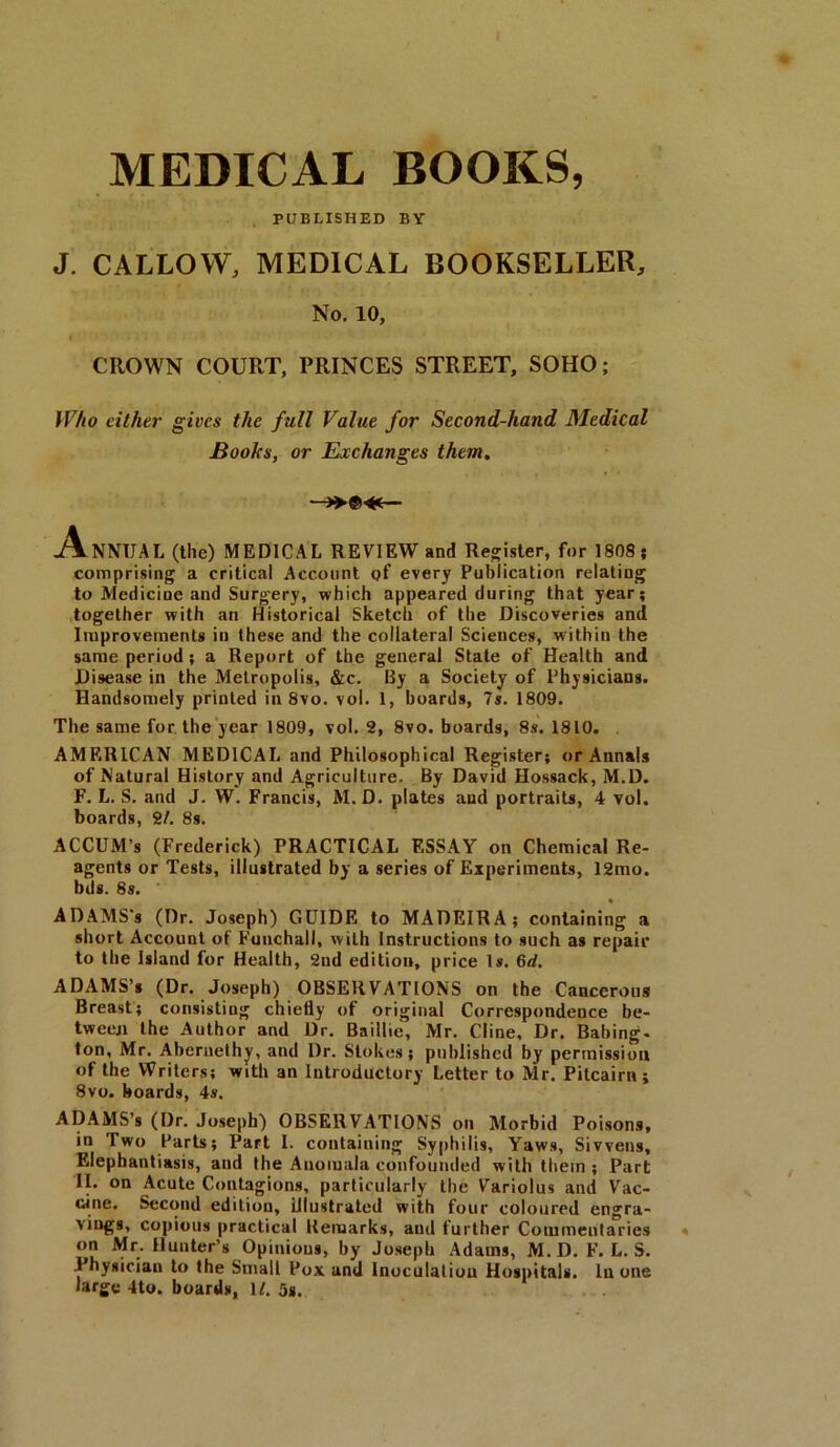MEDICAL BOOKS, PUBLISHED BY J. CALLOW, MEDICAL BOOKSELLER, CROWN COURT, PRINCES STREET, SOHO; Who cither gives the full Value for Second-hand Medical NNIJAL (the) MEDICAL REVIEW and Register, for 1808; comprising a critical Account of every Publication relatiug to Medicine and Surgery, which appeared during that year; together with an Historical Sketch of the Discoveries and Improvements in these and the collateral Sciences, within the same period ; a Report of the general State of Health and Disease in the Metropolis, &c. By a Society of Physicians. Handsomely printed in 8vo. vol. 1, boards, 7s. 1809. The same for the year 1809, vol. 2, 8vo. boards, 8s. 1810. AMERICAN MEDICAL and Philosophical Register; or Annals of Natural History and Agriculture. By David Hossack, M.D. F. L. S. and J. W. Francis, M.D. plates and portraits, 4 vol. boards, 2/. 8s. ACCUM’s (Frederick) PRACTICAL ESSAY on Chemical Re- agents or Tests, illustrated by a series of Experiments, 12mo. bds. 8s. ADAMS's (Dr. Joseph) GUIDE to MADEIRA; containing a short Account of Funchall, with Instructions to such as repair to the Island for Health, 2nd edition, price Is. 6d. ADAMS’s (Dr. Joseph) OBSERVATIONS on the Cancerous Breast; consisting chiefly of original Correspondence be- tween the Author and Dr. Baillie, Mr. Cline, Dr. Babing- ton, Mr. Abcrnethy, and Dr. Stokes; published by permission of the Writers; with an Introductory Letter to Mr. Pitcairn; 8vo. boards, 4s. ADAMS’s (Dr. Joseph) OBSERVATIONS on Morbid Poisons, in Two Parts; Part I. containing Syphilis, Yaws, Si wens. Elephantiasis, and the Auomala confounded with them ; Part II. on Acute Contagions, particularly the Variolus and Vac- cine. Second edition, illustrated with four coloured engra- viugs, copious practical Remarks, and further Commentaries on Mr. Hunter’s Opinions, by Joseph Adams, M.D. F. L. S. Physician to the Small Pox and Inoculation Hospitals. In one large 4to. boards, 1/. 5*. No. 10, Books, or Exchanges them.