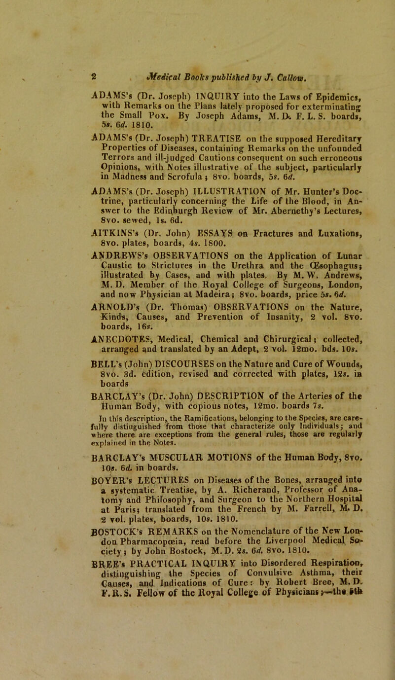 ADAMS’* (Dr. Joseph) INQUIRY into the Laws of Epidemics, with Remarks on the Plans lately proposed for exterminating the Small Pox. By Joseph Adams, M. IX F. L. S. boards, 5s. 6d. 1810. ADAMS’s (Dr. Joseph) TREATISE on the supposed Hereditary Properties of Diseases, containing Remarks on the unfounded Terrors and ill-judged Cautions consequent on such erroneous Opinions, with Notes illustrative of the subject, particularly in Madness and Scrofula ; 8vo. boards, 5s. 6rf. ADAMS’s (Dr. Joseph) ILLUSTRATION of Mr. Hunter’s Doc- trine, particularly concerning the Life of the Blood, in An- swer to the Edinburgh Review of Mr. Abernethy’s Lectures, 8vo. sewed, Is. 6d. AITKINS’s (Dr. John) ESSAYS on Fractures and Luxations, 8vo. plates, boards, 4s. 1800. ANDREWS’s OBSERVATIONS on the Application of Lunar Caustic to Strictures in the Urethra and the (Esophagus} illustrated by Cases, and with plates. By M. W. Andrews, M. D. Member of the Royal College of Surgeons, London, and now Physician at Madeira; 8vo. boards, price 5s. 6d. ARNOLD’S (Dr. Thomas) OBSERVATIONS on the Nature, Kinds, Causes, and Prevention of Insanity, 2 vol. 8vo. boards, 16s. ANECDOTES, Medical, Chemical and Chirurgical; collected, arranged and translated by an Adept, 2 vol. 12mo. bds. 10s. BELL’s (John) DISCOURSES on the Nature and Cure of Wounds, 8vo. 3d. edition, revised and corrected with plates, 12s. ia boards BARCLAY’S (Dr. John) DESCRIPTION of the Arteries of the Human Body, with copious notes, 12mo. boards 7s. In this description, the RamiBcations, belonging to the Species, are care- fully distinguished from those that characterize only Individuals; and where there are exceptions from the general rules, those are regularly explained in the Notes. BARCLAY’S MUSCULAR MOTIONS of the Human Body, 8yo. 10s. 6d. in boards. BOYER’s LECTURES on Diseases of the Bones, arranged into a systematic Treatise, by A. Richerand, Professor of Ana- tomy and Philosophy, and Surgeon to the Northern Hospital at Paris; translated from the French by M. Farrell, M. D. 2 vol. plates, boards, 10s. 1810. BOSTOCK’s REMARKS on the Nomenclature of the New Lon- don Pharmacopoeia, read before the Liverpool Medical So- ciety ; by John Bostock, M. D. 2s. 6d. 8vo. 1810. BREE’s PRACTICAL INQUIRY into Disordered Respiratioo, distinguishing the Species of Convulsive Asthma, their Causes, and Indications of Cure: by Robert Bree, M. D. F.R.S. Fellow of the Royal College of Physicians th« Hl»