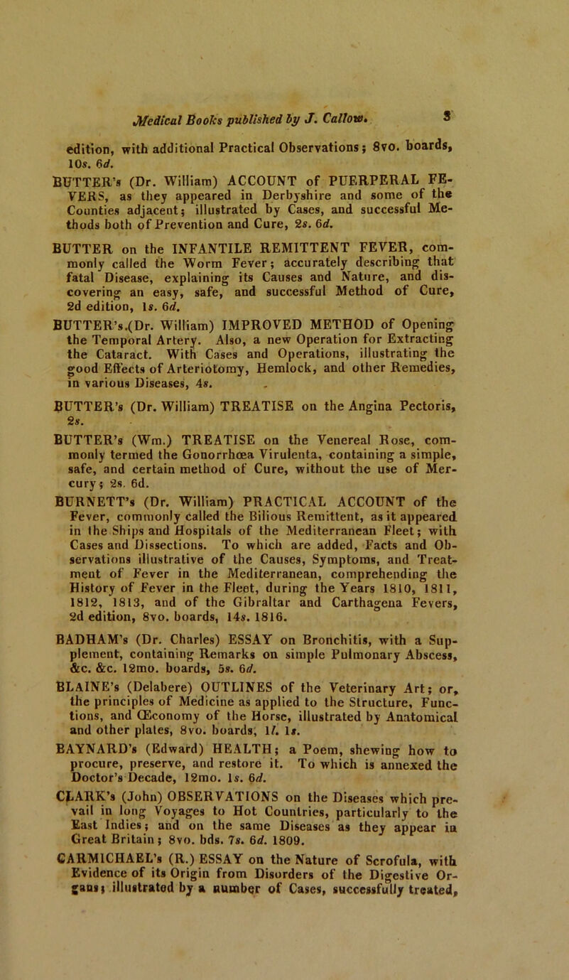 edition, with additional Practical Observations; 8vo. boards, 10s. 6d. BUTTER’S (Dr. William) ACCOUNT of PUERPERAL FE- VERS, as they appeared in Derbyshire and some of the Counties adjacent; illustrated by Cases, and successful Me- thods both of Prevention and Cure, 2s. 6d. BUTTER on the INFANTILE REMITTENT FEVER, com- monly called the Worm Fever; accurately describing that fatal Disease, explaining its Causes and Nature, and dis- covering an easy, safe, and successful Method of Cure, 2d edition. Is. 6d. BUTTER’s.(Dr. William) IMPROVED METHOD of Opening the Temporal Artery. Also, a new Operation for Extracting the Cataract. With Cases and Operations, illustrating the good Effects of Arteriolomy, Hemlock, and other Remedies, in various Diseases, 4$. BUTTER’S (Dr. William) TREATISE on the Angina Pectoris, 2s. BUTTER’S (Wm.) TREATISE on the Venereal Rose, com- monly termed the Gonorrhoea Virulenta, containing a simple, safe, and certain method of Cure, without the use of Mer- cury; 2s. 6d. BURNETT’S (Dr. William) PRACTICAL ACCOUNT of the Fever, commonly called the Bilious Remittent, as it appeared in the Ships and Hospitals of the Mediterranean Fleet; with Cases and Dissections. To which are added, Facts and Ob- servations illustrative of the Causes, Symptoms, and Treat- ment of Fever in the Mediterranean, comprehending the History of Fever in the Fleet, during the Years 1810, 1811, 1812, 1813, and of the Gibraltar and Carthagena Fevers, 2d edition, 8vo. boards, 14s. 1816. BADHAM’s (Dr. Charles) ESSAY on Bronchitis, with a Sup- plement, containing Remarks on simple Pulmonary Abscess, &c. &c. 12mo. boards, 5s. 6d. BLAlNE’s (Delabere) OUTLINES of the Veterinary Art; or, the principles of Medicine as applied to the Structure, Func- tions, and CEconomy of the Horse, illustrated by Anatomical and other plates, 8vo. boards, 1/. Is. EAYNARD’s (Edward) HEALTH; a Poem, shewing how to procure, preserve, and restore it. To which is annexed the Doctor’s Decade, 12mo. Is. 6d. CLARK’s (John) OBSERVATIONS on the Diseases which pre- vail in long Voyages to Hot Countries, particularly to the East Indies; and on the same Diseases as they appear in Great Britain ; 8vo. bds. 7s. 6d. 1809. CARMICHAEL’s (R.) ESSAY on the Nature of Scrofula, with Evidence of its Origin from Disorders of the Digestive Or- gans; illustrated by a number of Cases, successfully treated.