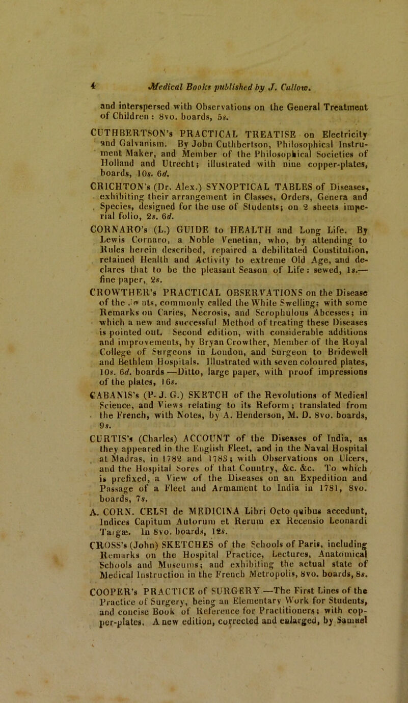 and interspersed with Observations on the General Treatment of Children : 8vo. boards, 5s. CUTHBERTSON’s PRACTICAL TREATISE on Electricity and Galvanism. By John Cuthbertson, Philosophical Instru- ment Maker, and Member of the Philosophical Societies of llollaud and Utrecht; illustrated with nine copper-plates, hoards, 10s. 6d. CRICHTON's (Dr. Alex.) SYNOPTICAL TABLES of Diseases, exhibiting their arrangement in Classes, Orders, Genera and . Species, designed for the use of Students; on 2 sheets impe- rial folio, 2s. 6d. CORNARO’s (L.) GUIDE to HEALTH and Long Life. By Lewis Cornaro, a Noble Venetian, who, by attending to Rules herein described, repaired a debilitated Constitution, retained Health and Activity to extreme Old Age, and de- clares that to he the pleasant Season of Life: sewed, Is.— fine paper, 2s. GROWTH Eli’s PRACTICAL OBSERVATIONS on the Disease of the Jo uts, commonly called Lhe White Swelling; with some Remarks on Caries, Necrosis, and Scrophulous Abcesses; in which a new and successful Method of treating these Diseases is pointed out. Second edition, with considerable additions and improvements, by Bryan Crowther, Member of the Royal College of Surgeons in London, and Surgeon to Bridewell and Bethlem Hospitals. Illustrated w ith seven coloured plates, 10s. 6d. boards—Ditto, large paper, with proof impressions of the plates, 16s. CABANIS’s (P. J. G.) SKETCH of the Revolutions of Medical Science, and Views relating to its Reform; translated from the French, with Notes, by A. Henderson, M. D. 8vo. boards, 9 s. CURTIS’s (Charles) ACCOUNT of the Diseases of India, as they appeared in the English Fleet, and in the Naval Hospital at Sladras, in 1782 and 178S; with Observations on Ulcers, and the Hospital Sores of that Country, &c. &c. To which is prefixed, a View of the Diseases on an Expedition and Passage of a Fleet and Armament to India in 1781, 8vo. boards, 7s. A. CORN. CELS1 de MEDICINA Libri Octo quibus accedunt. Indices Capitum Autorum et Return ex Recensio Leonardi Taigte. In 8vo. boards, 12s. CROSS’S (John) SKETCHES of the Schools of Paris, including Remarks on the Hospital Practice, Lectures, Anatomical Schools and Museums; aud exhibiting the actual state of Medical Instruction in the French Metropolis, 8vo. boards, 8s. COOPER’S PRACTICE of SURGERY —The First Lines of the Practice of Surgery, being an Elementary Work for Students, and concise Book of Reference for Practitioners; with cop- per-plates. A new edition, corrected and enlarged, by Samuel