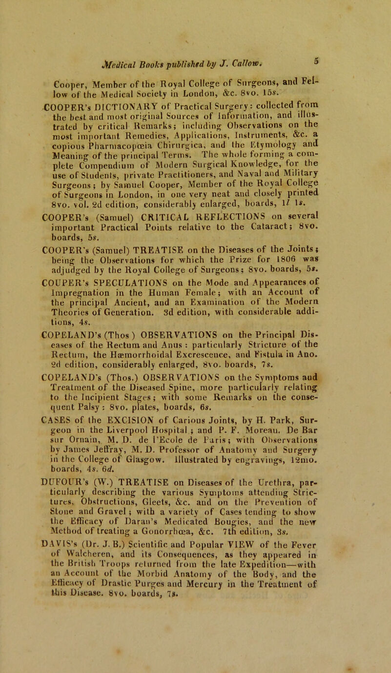 Cooper, Member of the Royal College of Surgeons, and Fel- low of the Medical Society in London, &c. 8vo. 15s. COOPER’S DICTIONARY of Practical Surgery: collected from the best and most original Sources of Information, and illus- trated by critical Remarks; including Observations on the most important Remedies, Applications, Instruments, &c. a copious Pharmacopoeia Chirurgica, and the Etymology and Meaning of the principal Terms. The whole forming a com- plete Compendium of Modern Surgical Knowledge, tor the use of Students, private Practitioners, and Naval and Military Surgeons; by Samuel Cooper, Member of the Royal College of Surgeons in London, in one very neat and closely printed 8vo. vol. 2d edition, considerably enlarged, boards, 1/ 1*. COOPER’S (Samuel) CRITICAL REFLECTIONS on several important Practical Points relative to the Cataract; 8vo. boards, 5s. COOPER'S (Samuel) TREATISE on the Diseases of the Joints; being the Observations for which the Prize for 1806 was adjudged by the Royal College of Surgeons; 8vo. boards, 5s. COUPER’s SPECULATIONS on the Mode and Appearances of Impregnation in the Human Female; with an Account of the principal Ancient, and an Examination of the Modern Theories of Generation. 3d edition, with considerable addi- tions, 4 s. COPELAND’S (Thos ) OBSERVATIONS on the Principal Dis- eases of the Rectum and Anus : particularly Stricture of the Rectum, the Hemorrhoidal Excresceuce, and Fistula in Ano. 2d edition, considerably enlarged, 8vo. boards, 7s. COPELAND'S (Thos.) OBSERVATIONS on the Symptoms aud Treatment of the Diseased Spine, more particularly relating to the Incipient Stages; with some Remarks on the conse- quent Palsy: 8vo. plates, boards, 6s. CASES of the EXCISION of Carious Joints, by H. Park, Sur- geon in the Liverpool Hospital ; and P. F. Moreau. De Bar sur Ornain, M. D. de 1'Ecole de Paris; with Observations by James Jefi’ray, M. D. Professor of Anatomy and Surgery in the College of Glasgow. Illustrated by engravings’, 12mo. boards, 4s. 6d. DlTF0UR’s (W.) TREATISE on Diseases of the Urethra, par- ticularly describing the various Symptoms attending Stric- tures, Obstructions, Gleets, &c. aud on the Prevention of Stone and Gravel ; with a variety of Cases tending to show the Efficacy of Daran’s Medicated Bougies, ami the new Method of treating a Gonorrhoea, &c. 7tn edition, 3s. DAVIS’s (Dr. J. B.) Scientific and Popular VIEW of the Fever ot Walcheren, and its Consequences, as they appeared in the British Troops returned from the late Expedition—with an Account ot the Morbid Anatomy of the Body, and the Efficacy of Drastic Purges and Mercury in the Treatment of this Disease, bvo. boards, 7s.
