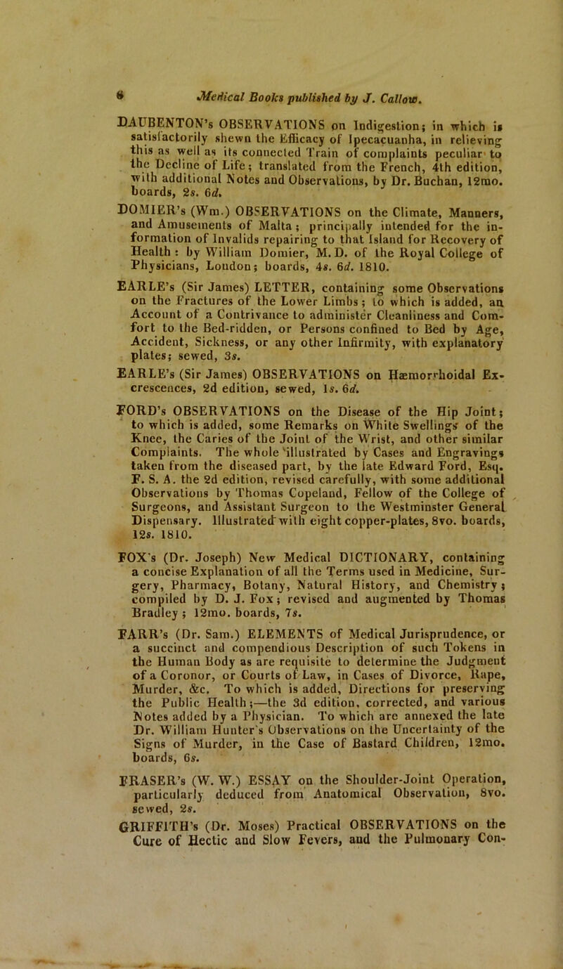 DAUBENTON’s OBSERVATIONS on Indigestion; in which i* satisfactorily shewn the Efficacy of Ipecacuanha, in relieving this as well as its connected Train of complaints peculiar to the Decline ol Life; translated from the French, 4th edition, with additional Notes and Observations, by Dr. Buchan, 12rao. boards, 2s. 6d. DO MI £R,’8 (Wm.) OBSERVATIONS on the Climate, Manners, and Amusements of Malta ; principally intended for the in- formation of Invalids repairing to that Island for Recovery of Health : by William Domier, M. D. of the Royal College of Physicians, Loudon; boards, 4s. 6d. 1810. EARLE’s (Sir James) LETTER, containing some Observations on the Fractures of the Lower Limbs; to which is added, an Account of a Contrivance to administer Cleanliness and Com- fort to the Bed-ridden, or Persons confined to Bed by Age, Accident, Sickness, or any other Infirmity, with explanatory plates; sewed, 3s. EARLE’s (Sir James) OBSERVATIONS on Hemorrhoidal Ex- crescences, 2d edition, sewed, Is. 6d. FORD’s OBSERVATIONS on the Disease of the Hip Joint; to which is added, some Remarks on White Swellings' of the Knee, the Caries of the Joint of the Wrist, and other similar Complaints. The whole'illustrated by Cases and Engravings taken from the diseased part, by the late Edward Ford, Esq. F. S. A. the 2d edition, revised carefully, with some additional Observations by Thomas Copeland, Fellow of the College of Surgeons, and Assistant Surgeon to the Westminster General Dispensary. Illustrated with eight copper-plates, 8vo. boards, 12s. 1810. FOXs (Dr. Joseph) New Medical DICTIONARY, containing a concise Explanation of all the Terms used in Medicine, Sur- gery, Pharmacy, Botany, Natural History, and Chemistry; compiled by D. J. Fox; revised and augmented by Thomas Bradley ; 12mo. boards, 7s. FARR’s (Dr. Sam.) ELEMENTS of Medical Jurisprudence, or a succinct and compendious Description of such Tokens in the Human Body as are requisite to determine the Judgmeut of a Coronor, or Courts of Law, in Cases of Divorce, Rape, Murder, &c. To which is added. Directions for preserving the Public Health;—the 3d edition, corrected, and various Notes added by a Physician. To which are annexed the late Dr. William Hunter's Observations on Lhe Uncertainty of the Signs of Murder, in the Case of Bastard Children, 12mo. boards, 6s. ERASER’S (W. W.) ESSAY on the Shoulder-Joint Operation, particularly deduced from Anatomical Observation, 8vo. sewed, 2s. GRIFFITH’S (Dr. Moses) Practical OBSERVATIONS on the Cure of Hectic and Slow Fevers, and the Pulmonary Con-