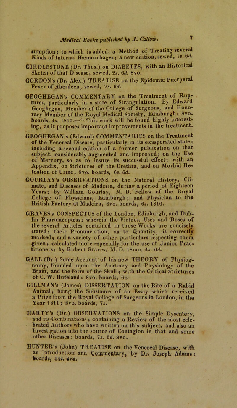 •umption ; to which is added, a Method of Treating several Kinds of Internal Haemorrhages; a new edition, sewed, Is. GIRDLESTONE (Dr. Thos.) on DIABETES, with an Historical Sketch of that Disease, sewed, 2s. 6d. 8vo. GORDON’S (Dr. Alex.) TREATISE on the Epidemic Puerperal Fever of Aberdeen, sewed, 2s. 6d. GEOGHEGAN’s COMMENTARY on the Treatment of Rup- tures, particularly in a state of Strangulation. By Edward Geoghegan, Member of the College of Surgeons, and Hono- rary Member of the Royal Medical Society, Edinburgh; 8vo. boards, 4s. 1810.—“ This work will be found highly interest- ing, as it proposes important improvements in the treatment. GEOGHEGAN’s (Edward) COMMENTARIES on the Treatment of the Venereal Disease, particularly in its exasperated state: including a second edition of a former publication on that subject, considerably augmented and improved; on the Use of Mercury, so as to insure its successful effect; with au Appendix, on Strictures of the Urethra, and on Morbid Re- tention of Urine; 8vo. boards, 6s. 6d. GOURLAY’s OBSERVATIONS on the Natural History, Cli- mate, and Diseases of Madeira, during a period of Eighteen Years; by William Gourlay, M. D. Fellow of the Royal College of Physicians, Edinburgh; and Physician to the British Factory at Madeira, 8vo. boards, 6s. 1810. GRAVES’s CONSPECTUS of the London, Edinburgh, and Dub- lin Pharmacopceas; wherein the Virtues, Uses and Doses of the several Articles contained in those Works are concisely stated; their Pronunciation, as to Quantity, is correctly marked; and a variety of other particulars respecting them given; calculated more especially for the use of Junior Prac- titioners; by Robert Graves, M. D. 18mo. 4s. 6d. GALL (Dr.) Some Account of his new THEORY of Physiog- nomy, founded upon the Anatomy and Physiology of the Brain, and the form of the Skull; with the Critical Strictures of C. W. Hufeland: 8vo. boards, 6s. GILLMAN’s (James) DISSERTATION on the Bite of a Rabid Animal; being the Substance of an Essay which received a Prize from the Royal College of Surgeons in London, in the Year 1811; 8vo. boards, 7s. HARTY’s (Dr.) OBSERVATIONS on the Simple Dysentery, and its Combinations ; containing a Review of the most cele- brated Authors who have written on this subject, and also an Investigation into the source of Contagion in that and some other Diseases: boards, 7s. 6d. 8vo. HUNTER’* (John) TREATISE on the Venereal Disease, with an Introduction and Commentary, by Dr, Joseph Adams; hoards, 14s. 8vo.