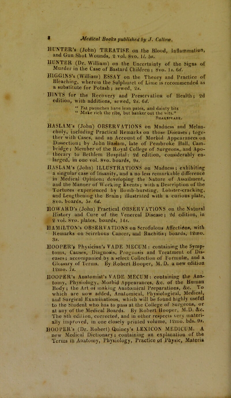 HUNTER’s (John) TREATISE on the Blood, Inflammation, and Gun Shot Wounds, 2 vol. 8vo. 1/. as. HUNTER (Dr. William) on the Uncertainty of the Signs of Murder in the Case of Bastard Children: 8vo. )#. 6 d. HIGGINS’s (William) ESSAY on the Theory and Practice of Bleaching, wherein the Sulphuret of Lime is recommended as a substitute for Potash ; sewed, 2s. HINTS for the Recovery and Preservation of Health; 2d edition, with additions, sewed, 2s. 6d. “ Fat paunches have lean pates, and dainty bits “ Make rich the ribs, but banker out the wits.” Shaksceare. HASLAM’s (John) OBSERVATIONS on Madness and Melan- choly, including Practical Remarks ou those Diseases; toge- ther with Cases, and an Account of Morbid Appearances on Dissection; by John Hastam, late of Pembroke Hall, Cam- bridge; Member of the Royal College of Surgeons, and Apo- thecary to Bethlem Hospital: 2d edition, considerably en- larged, in one vol. 8vo. boards, 9s. HASLAM’s (John) ILLUSTRATIONS on Madness; exhibiting a singular case of Insanity, and a no less remarkable difference in Medical Opinion; developing the Nature of Assailment, and the Manner of Working Events; with a Description of the Tortures experienced by Bomb-bursting, Lobster-cracking, and Lengthening the Brain; illustrated with a curious plate, 8vo. boards, 5s 6d. HOWARD’S (John) Practical OBSERVATIONS on the Natural History and Cure of the Venereal Disease; 2d edition, in 2 vol. 8vo. plates, boards, 14s. HAMILTON’S OBSERVATIONS on Scrofulous Affections, with Remarks ou Scirrhous Cancer, and Rachitis; boards, 12mo. 3s. HOOPER’* Physician’s VADE MECUM: containing the Sympo toms, Causes, Diagnosis, Prognosis and Treatment ot Dis- eases; accompanied by a select Collection of Formulae, and a Glossary of Terms. By Robert Hooper, M. D. a new edition 12mo. 7s. HOOPER’S Anatomist’s VADE MECUM: containing the Ana- tomy, Physiology, Morbid Appearances, &c. of the Human Body; the Art ot making Anatomical Preparations, &c. To which are now added, Anatomical, Physiological, Medical, and Surgical Examinations, which will be found highly useful to the Student who has to pass at the College of Surgeons, or at any of the Medical Boards. By Robert Hooper, M.D. &c. The 8th edition, corrected, and in other respects very materi- ally improved, in one closely printed volume, 12mo. bds. 9s. HOOPER’S (Dr. Robert) Quincy’s LEXICON MEDICUM. A new Medical Dictionary; containing an explanation of the Terms m Anatomy, Physiology, Practice yf Physic, Materia