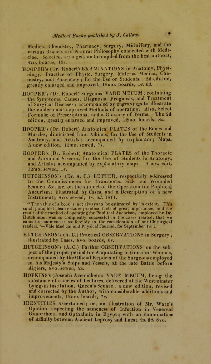 Medica, Chemistry, Pharmacy, Surgery, Midwifery, and the various Branches of Natural Philosophy connected with Medi- cine. Selected, arranged, and compiled from the best authors, 8vo. boards. 18s. HOOPER’S (Dr. Robert) EXAMINATIONS in Anatomy, Physi- ology, Practice of Physic, Surgery, Materia Medica, Che- mistry, and Pharmacy ; for the Use of Students. 3d edition, greatly enlarged and improved, 12mo. boards, 5s. 6d. HOOPER’S (Dr. Robert) Surgeons’ VADE MECUM ; containing the Symptoms, Causes, Diagnosis, Prognosis, and Treatment of Surgical Diseases; accompanied by engravings to illustrate the modern and improved Methods of operating. Also, Select Formula; of Prescriptions, and a Glossary of Terms. The 2d edition, greatly enlarged and improved, 12mo. boards, 8s. FIOOPER’s (Dr. Robert) Anatomical PLATES of the Bones and Muscles, diminished from Albinus, for the Use of Students in Anatomy, and Artists; accompanied by explanatory Maps. A new edition, 12mo. sewed, 7s. HOOPER’s (Dr. Robert) Anatomical PLATES of the Thoracic and Adominal Viscera, for the Use of Students in Anatomy, and Artists; accompanied by explanatory maps. A new edit. 12rno. sewed, 5s. HUTCHINSON’S (Dr. A. C.) LETTER, respectfully addressed to the Commissioners for Transports, Sick and VVoundcd Seamen, &c. &e. on the subject of the Operation for Popliteal Aneurism; illustrated by Cases, and a Description of a new Instrument; 8vo. sewed, Is. 6d. 1811. “ The value of a book is not always to be estimated by its extent. Th:s small pamphlet clearly states practical facts of great importance, and the result of the method of operating for Popliteal Aneurism, employed by Dr. Hutchinson, was so compleatly successful in the Cases related, that we cannot recommend it too forcibly to the consideration of our Chirurgical readers.”—Vide Medical and Physical Journal, for September 1811. HUTCHINSON’S (A. C.) Practical OBSERVATIONS in Surgery ; illustrated by Cases, 8vo. boards, 6s. HUTCHINSON’S (A.C.) Farther OBSERVATIONS on the sub- ject of the proper period for Amputating in Gun-shot Wounds, accompanied by the Official Reports of lhe Surgeons employed in his Majesty’s Ships and Vessels, at the late Battle beforn Algiers, 8vo. sewed, 2s. HOPKINS’s (Joseph) Accoucheurs VADE MECUM, being the substance of a series of Lectures, delivered at the Westminster Lying-in Institution, Queen’s Square: anew edition, revised and corrected by the Author, with considerable additions and improvements, 12mo. boards, 7s. IDENTITIES Ascertained; or, an Illustration of Mr. Ware’s Opinion respecting the sameness of Infection in Venereal Gonorrhoea, and Opthalmia in Egypt; with an Examination ot Alliuity between Ancient Leprosy and Lues; 2s. 6d. 8vo.