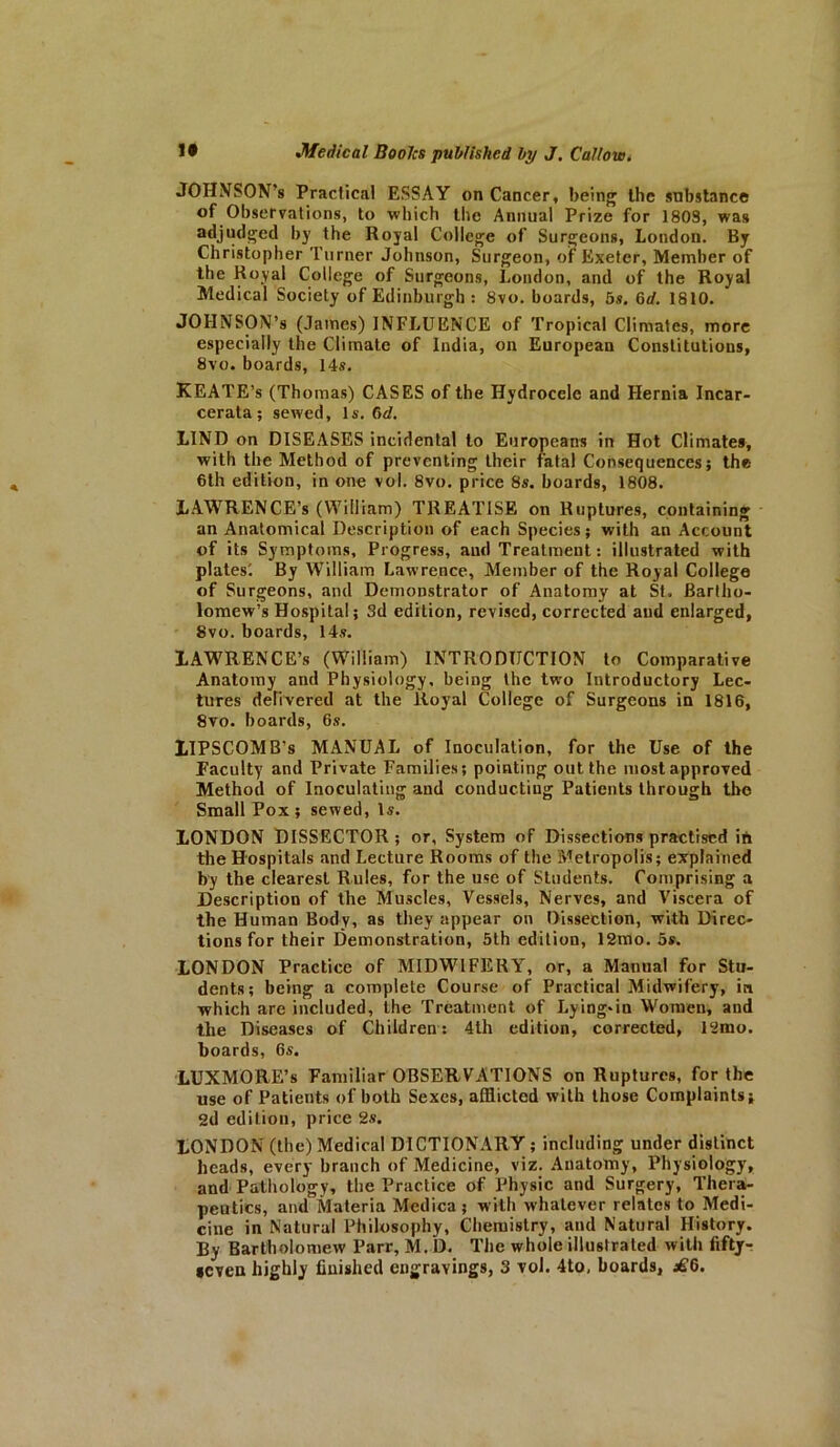 JOHNSON’s Practical ESSAY on Cancer, being the substance of Observations, to which the Annual Prize for 1803, was adjudged by the Royal College of Surgeons, London. By Christopher Turner Johnson, Surgeon, of Exeter, Member of the Royal College of Surgeons, London, and of the Royal Medical Society of Edinburgh: 8vo. boards, 5s. 6 d. 1810. JOHNSON’S (James) INFLUENCE of Tropical Climates, more especially the Climate of India, on European Constitutions, 8vo. boards, 14s. KEATE’s (Thomas) CASES of the Hydrocele and Hernia Incar- cerata; sewed, Is. 6d. LIND on DISEASES incidental to Europeans in Hot Climates, with the Method of preventing their fatal Consequences; the- 6th edition, in one vol. 8vo. price 8s. boards, 1808. LAWRENCE’S (William) TREATISE on Ruptures, containing an Anatomical Description of each Species; with an Account of its Symptoms, Progress, and Treatment: illustrated with plates'. By William Lawrence, Member of the Royal College of Surgeons, and Demonstrator of Anatomy at St, Bartho- lomew’s Hospital; 3d edition, revised, corrected and enlarged, 8vo. boards, 14s. LAWRENCE’S (William) INTRODUCTION to Comparative Anatomy and Physiology, being the two Introductory Lec- tures delivered at the Royal College of Surgeons in 1816, 8vo. boards, 6s. LIPSCOMB’S MANUAL of Inoculation, for the Use of the Faculty and Private Families; pointing out the most approved Method of Inoculating and conducting Patients through the Small Pox ; sewed, Is. LONDON DISSECTOR ; or, System of Dissections practised ih the Hospitals and Lecture Rooms of the Metropolis; explained by the clearest Rules, for the use of Students. Comprising a Description of the Muscles, Vessels, Nerves, and Viscera of the Human Body, as they appear on Dissection, with Direc- tions for their Demonstration, 5th edition, 12mo. 5*. LONDON Practice of MIDWIFERY, or, a Manual for Stu- dents; being a complete Course of Practical Midwifery, in which are included, the Treatment of Lying-in Women, and the Diseases of Children: 4th edition, corrected, 12mo. boards, 6s. LUX MO RE’s Familiar OBSERVATIONS on Ruptures, for the use of Patients of both Sexes, afflicted with those Complaints; 2d edition, price 2s. LONDON (the) Medical DICTIONARY; including under distinct heads, every branch of Medicine, viz. Anatomy, Physiology, and Pathology, the Practice of Physic and Surgery, Thera- peutics, and Materia Medica; with whatever relates to Medi- cine in Natural Philosophy, Chemistry, and Natural History. By Bartholomew Parr, M. D. The whole illustrated with fifty-: seven highly finished engravings, 3 vol. 4to, boards, ^6.