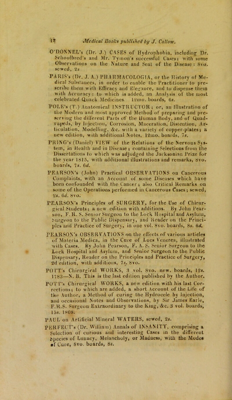 O’DOKNEl’s (I)r. J.) CASES of Hydrophobia, including Dr. Schoolbred’s and Mr. Tyinon’s successful Cases; with some Observations on the Nature and Seat of the Disease: 8vo. sewed, 2s PARIS’* (Dr. J. A.) PH A DMA COLOG I A, or the History of Me- dical Substances, in order to enable the Practitioner to pre- scribe them with Efficacy and Elegance, and to dispense them w ith Accuracy: to which is added, an Analysis of the most celebrated Quack Medicines. 12mo. boards, Gs. POLE’s (T.) Anatomical INSTRUCTOR; or, an Illustration of the Modern and most approved Method of preparing and pre- serving the different Pails of the Human Body, and of Quad- rupeds, by Injection, Corrosion, Maceration, Distention, Ar- ticulation, Modelling, &c. with a variety of copper plates; a new edition, with additional Notes, 12ino. boards, 7s. PRlNG’s (Daniel) VIEW of the Relations of the Nervous Sys- tem, in Health and in Disease; containing Selections from the Dissertations to which was adjudged the Jacksonian Prize for the year 1815, with additional illustrations and remarks, Svo. boards, 7s. 6d. PEARSON’s (John) Practical OBSERVATIONS on Cancerous Complaints, with an Account of some Diseases which have been confounded with the Cancer; also Critical Remarks on some of the Operations performed in Cancerous Cases ; sewed, 2s. 6a. 8vo. FEARSON’s Principles of SURGERY, for the Use of Chirnr- gical Students; a new edition with additions. By John Pear- son, F. R. S. Senior Surgeon to the Lock Hospital and Asylum, Surgeon to the Public Dispensary, and Reader on the Princi- ples and Practice of Surgery, in one vol. Svo. boards, 8s. 6d. PEARSON’s OBSERVATIONS on the effects of various articles of Materia Medica, in the Cure of Lues Venerea, illustrated with Cases. By John Pearson, F. A. S. Seuior Surgeon to the Lock Hospital and Asylum, and Senior Surgeon to the Public Dispensary, Reader on the Principles and Practice of Surgery, 2d edition, with additions, 7s. Svo. POTTJ's Chirurgical WORKS, 3 vol. Svo. new, boards, I2s. 1783—N. B. This is the last edition published by the Author. POTT’s Chirurgical WORKS, a new edition with his last Cor- rections; to which are added, a short Account of the Life of the Author, a Method of curing the Hydrocele by Injection, and occasional Notes and Observations, by Sir James Earle, F.K.S. Surgeon Extraordinary to the Kiug, &c. 3 vol. boards, 15s. ISOS. PAUL on Artificial Mineral WATERS, sewed, 2s. PEREECT’s (Dr. William) Annals of INSANITY, comprising a Selection of curious and interesting Cases in the different Species of Lunacy, Melancholy, or Madness, wild the Mode* •f Cure, Svo. boards, 8s.