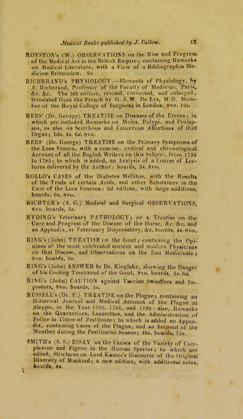 \ ROYSTON’s (W.) OBSERVATIONS on the Rise and Progress of the Medical Art in the British Empire ; containing Remarks on Medical Literature, with a View of a Bibliographia Me- dicinae Britannicte. 2s. RICHERAND’s PHYSIOLOGY.—Elements of Physiology, by A. Richerand, Professor of the Faculty of Medicine, Paris, &c. &c. The 5th edition, revised, corrected, and enlarged; translated from the French hy G. J. M. De Lys, M.D. Mem- ber of the Royal College of Surgeons in London, 8vo. 12s. REES’ (Dr. George) TREATISE on Diseases of the Uterus; in which are included Remarks on Moles, Polypi, and Prolap- sus, as also on Scirrhous and .Cancerous Affections of that Organ; bds. 4s. 6d. 8vo. REES’ (Dr. George) TREATISE on the Primary Symptoms of the Lues Venera, with a concise, critical and chronological Account of all the English Writers on this Subject, from 1735 to 1783; to which is added, an Analysis of a Course of Lec- tures delivered by the Author : boards, 5s. 8vo. ROLLO’s CASES of the Diabetes Mellitus, with the Results of the Trials of certain Acids, and other Substances in the Cure of the Lues Venerea: 2d edition, with large additions, boards, 6s. 8vo. RICHTER's (A. G.) Medical and Surgical OBSERVATIONS, 8vo. boards, 5s. RYDING’s Veterinary PATHOLOGY; or a Treatise on the Cure and Progress of the Disease of the Horse, &c. &c. and an Appendix, or Veterinary Dispensatory, &c. boards. 4s. 8vo. RING’S (John) TREATISE on the Gout; containing the Opi- nions of the most celebrated ancient and modern Physicians on that Disease, and Observations on the Eau Medicinale ; 8vo. boards, 6s. RING’S (John) ANSWER to Dr. Kinglake, showing the Danger of his Cooling Treatment of the Gout, 8vo. boards, 5s. 6d? RING’S (John) CAUTION against Vaceiue Swindlers and Im- postors, 8vo. boards, 5s. RUSSELL s (Dr. P.) 1 R EATISE on the Plague ; containing an Historical Journal and Medical Account of the Plague at Aleppo, in the Year 1760, 1761, and 1762: also, Remarks on the Quarantines, Lazarettos, and the Administration of Police in Times of Pestilence ; to which is added an Appen- dix, containing l ases ol the Plague, and an Accpuut of the Weather during the Pestilential Season; 4to. boards, 15s. SMITH’S (S. S.) ESSAY on the Causes of the Variety of Com- plexion and Figure in the Human Species; to which are added, Strictures on Lord Karnes’s Discourse of the Original Diversity ol Mankind; a new edition, with additional notes, hoards, 4*.