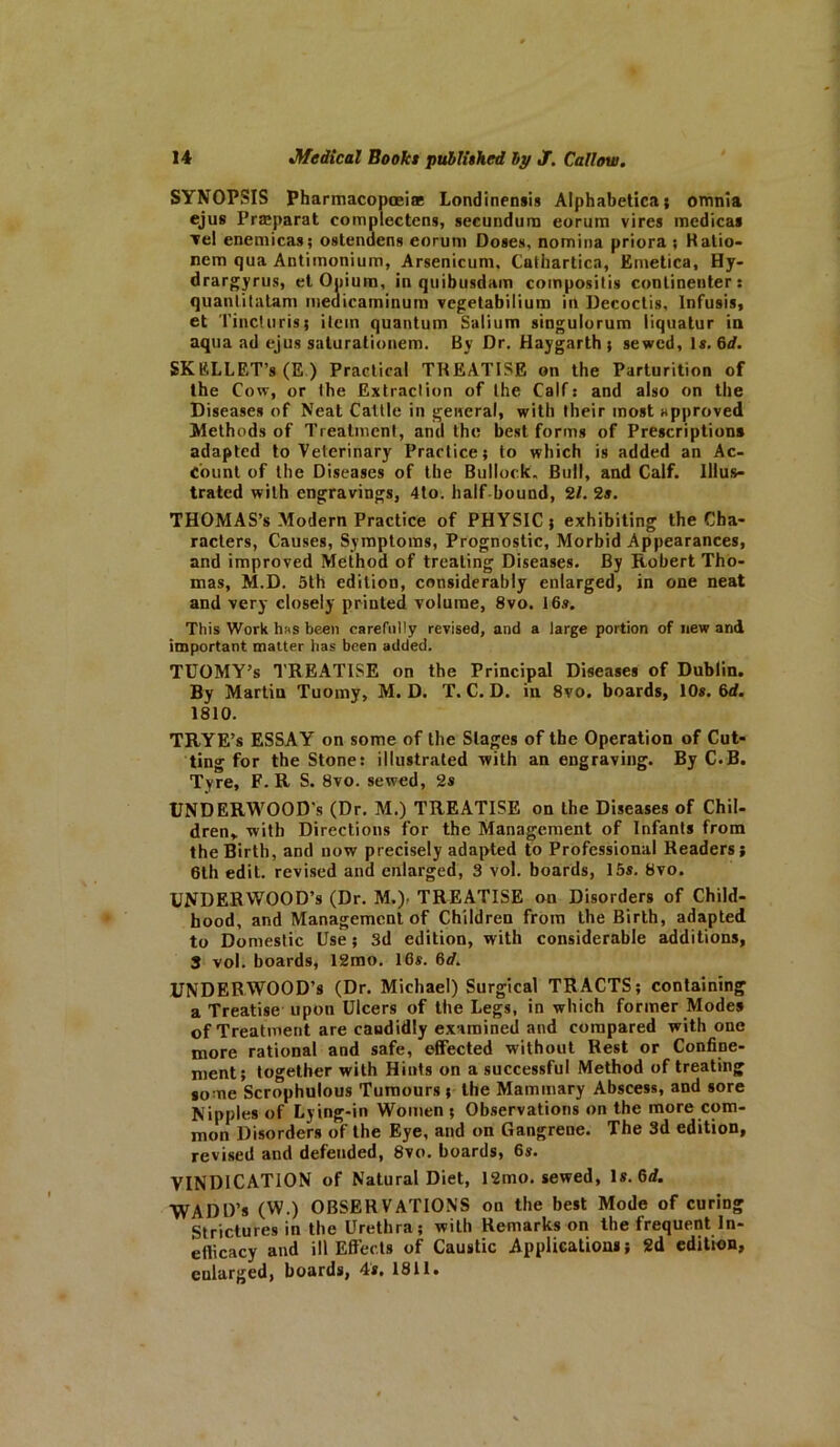 SYNOPSIS Pharmacopoeia: Londinensis Alphabetica; omnia ejus Praeparat complectens, secundum eorum vires medical Tel enemicas; ostendens eorum Doses, nomina priora ; Ratio- nem qua Antimonium, Arsenicum, Cathartica, Emetica, Hy- drargyrus, et Opium, in quibusdam composilis conlinenter: quantitatam medicaminum vegetabilium in Decoctis, Infusis, et Tincturis; ilcin quantum Salium singulorum liquatur in aqua ad ejus saturalionem. By Dr. Haygarth } sewed. Is. 6d. SKELLET’s (E ) Practical TREATISE on the Parturition of the Cow, or the Extraction of the Calf: and also on the Diseases of Neat Cattle in general, with their most approved Methods of Treatment, and the best forms of Prescription* adapted to Veterinary Practice; to which is added an Ac- count of the Diseases of the Bullock. Bull, and Calf. Illus- trated with engravings, 4to. half bound, 21. 2s. THOMAS’S Modern Practice of PHYSIC; exhibiting the Cha- racters, Causes, Symptoms, Prognostic, Morbid Appearances, and improved Method of treating Diseases. By Robert Tho- mas, M.D. 5th edition, considerably enlarged, in one neat and very closely printed volume, 8vo. 16s. This Work h«s been carefully revised, and a large portion of new and important matter has been added. TUOMY’s TREATISE on the Principal Diseases of Dublin. By Martin Tuomy, M. D. T. C. D. in 8vo. boards, 10s. 6d. 1810. TRYE’s ESSAY on some of the Stages of the Operation of Cut- ting for the Stone: illustrated with an engraving. By C.B. Tyre, F. R S. 8vo. sewed, 2s UNDERWOOD'S (Dr. M.) TREATISE on the Diseases of Chil- dren, with Directions for the Management of Infants from the Birth, and now precisely adapted to Professional Readers; 6th edit, revised and enlarged, 3 vol. boards, 15s. 8vo. UNDERWOOD’S (Dr. M.). TREATISE on Disorders of Child- hood, and Management of Children from the Birth, adapted to Domestic Use; 3d edition, with considerable additions, 3 vol. boards, 12mo. 16s. 6d. UNDERWOOD’S (Dr. Michael) Surgical TRACTS; containing a Treatise upon Ulcers of the Legs, in which former Modes of Treatment are candidly examined and compared with one more rational and safe, effected without Rest or Confine- ment; together with Hints on a successful Method of treating some Scrophulous Tumours; the Mammary Abscess, and sore Nipples of Lying-in Women ; Observations on the more com- mon Disorders of the Eye, and on Gangrene. The 3d edition, revised and defended, 8vo. boards, 6s. VINDICATION of Natural Diet, 12mo. sewed, Is. 6d. WADD’s (W.) OBSERVATIONS on the best Mode of curing Strictures in the Urethra; with Remarks on the frequent In- ellicacy and ill Effects of Caustic Applications; 2d edition, enlarged, boards, 4s. 1811.