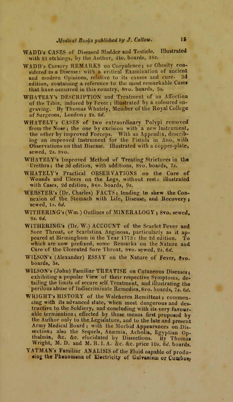 WADD’s CASES of Diseased Bladder and Testicle. Illustrated •with 21 etchings, by the Author, 4to. boards, 18s. WADD’s Cursory REMARKS on Corpulence; or Obesity con- sidered as a Disease: with a critical Examination of ancient and modern Opinions, relative to its causes and cure. 3d edition, containing a reference to the most remarkable Case* that have occurred in this country, 8vo. boards, 5s. WHATELY’s DESCRIPTION and Treatment, of an Affection of the Tibia, induced by Fever ; illustrated by a coloured en- graving. By Thomas Whately, Member of the Royal College of Surgeons, London ; 2s. 6d. WHATELY’s CASES of two extraordinary Polypi removed from the Nose; the one by excision with a new Instrument, the other by improved Forceps. With an Appendix, describ- ing an improved Instrument for the Fistula in Ano, with Observations on that Disease. Illustrated with a copper-plate, sewed, 2s. 8vo. WHATELY’s Improved Method of Treating Strictures in the Urethra; the 3a edition, with additions, 8vo. boards, 7s. WHATELY’s Practical OBSERVATIONS on the Cure of Wounds and Ulcers on the Legs, without rest: illustrated with Cases, 2d edition, 8vo. boards, 9s. WEBSTER’S (Dr. Charles) FACTS; tending to shew the Con- nexion of the Stomach with Life, Disease, and Recovery ; sewed, Is. 6d. WITHERING’* (Win.) Outlines of MINERALOGY; 8vo. sewed, 2s. 6d. WITHERING’* (Dr. W.) ACCOUNT of the Scarlet Fever and Sore Throat, or Scarlatina Anginosa, particularly as it ap- peared at Birmingham in the Year 1773: the 2d edition. To which are now prefixed, some Remarks on the Nature and Cure of the Ulcerated Sore Throat, 8vo. sewed, 2s. 6rf. WILSON'S (Alexander) ESSAY on the Nature of Fever, 8vo. boards, 5s. WILSON’S (John) Familiar TREATISE on Cutaneous Diseases; exhibiting a popular View of their respective Symptoms, de- tailing the limits of secure self Treatment, and illustrating the perilous abuse of Indiscriminate Remedies, 8vo. boards, Is. 6d. WRIGHT’s HISTORY of the Walcheren Remittent; commen- cing with its advanced state, when most dangerous and des- tructive to the Soldiery, and concluding with its very favour- able termination; effected by those means first proposed by the Author only to the Legislature, and to the late and present Army Medical Board ; with the Morbid Appearances on Dis- section; also the Sequels, Anemia, Acholia, Egyptian Op- thajmia, &c. &c. elucidated by Dissections. By Thoma* Wright, M. D. and M. R. I. A. &c. &c. price 10s. 6d. boards. A AT MAN s Familiar ANALISIS of the Fluid Gapable of produ- cing the Phenomena of Electricity of Galvanism or Cuwbus?