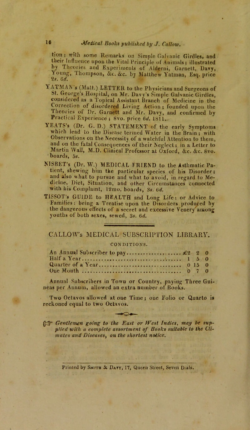 tion ; with some Remarks on Simple Galvanic Girdles, and their Influence upon the Vital Principle of Animals; illustrated by Theories and Experiments of Alderni, Garnett, Davy, Young, Thompson, &c. &c. by Matthew Yatman, Esq. price 2s. 6d. YATMAN s (Matt.) LETTER to the Physicians and Surgeons of St. George’s Hospital, on Mr. Davy’s Simple Galvanic Girdles, considered as a Topical Assistant Branch of Medicine in the Correction of disordered Living Action ; founded upon the theories of Dr. Garnett and Mr. Davy, and confirmed by Practical Experience; 8vo. price 6d. 1811. YEATS’s (Dr. G. D.) STATEMENT of the early Symptoms which lead to the Disease termed Water in the Brain; with Observations on the Necessity of a watchful Attention to them, and on the fatal Consequences of their Neglect; in a Letter to Martin Wall, M.D. Clinical Professor at Oxford, &c. &c. 8vo. boards, 5s. NISBET’s (Dr. W.) MEDICAL FRIEND to the Asthmatic Pa- tient, shewing him the particular species of his Disorder; and also what to pursue and what to avoid, in regard to Me- dicine, Diet, Situation, and other Circumstances connected with his Complaint, 12mo. boards, 3s. 6d. TISSOT's GUIDE to HEALTH and Long Life; or Advice to Families: being a Treatise upon the Disorders produced by the dangerous effects of a secret and excessive Venery'among youths of both sexes, sewed, 3s. 6d. CALLOW’S MEDICAL SUBSCRIPTION LIBRARY. CONDITIONS. An Annual Subscriber to pay £2 2 0 Half a Year 1 5 0 Quarter of a Year 0 15 0 One Month D 7 0 Annual Subscribers in Town or Country, paying Three Gui- neas per Annum, allowed an extra number ot Books. Two Octavos allowed atone Time; one Folio or Quarto is reckoned equal to two Octavos. Gentlemen going to the East or JVest Indies, may be sup- plied with u complete assortment of Books suitable to the Cli- mates and Diseases, on the shortest notice. Printed by Smith St Datt, 17, Queen Street, Seven Dials.