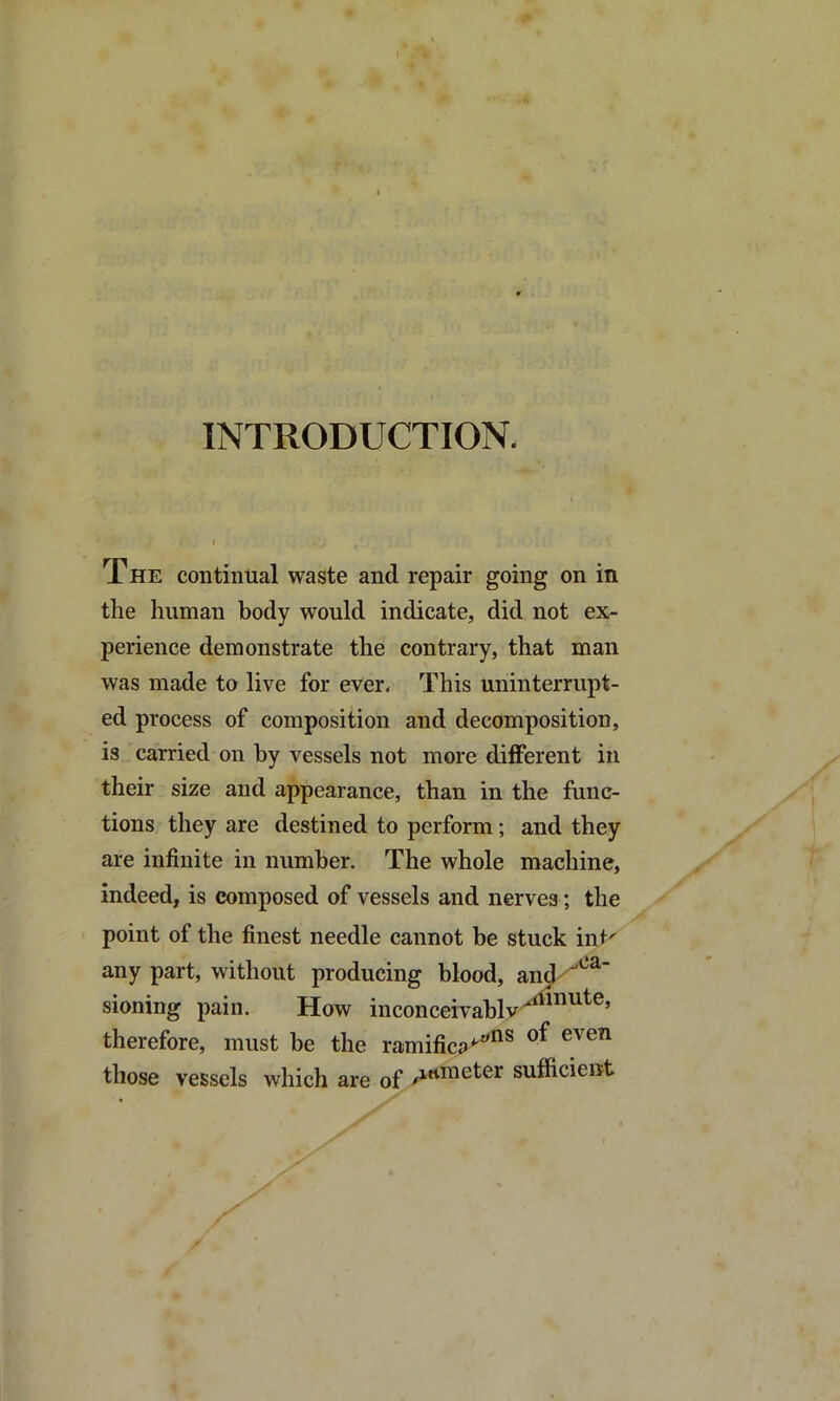 INTRODUCTION. The continual waste and repair going on in the human body would indicate, did not ex- perience demonstrate the contrary, that man was made to live for ever. This uninterrupt- ed process of composition and decomposition, is carried on by vessels not more different in their size and appearance, than in the func- tions they are destined to perform; and they are infinite in number. The whole machine, indeed, is composed of vessels and nerves ; the point of the finest needle cannot be stuck int' any part, without producing blood, anj^*^^' sioning pain. How inconceivablv^”^^®’ therefore, must be the ramifica^® those vessels which are of sufficient