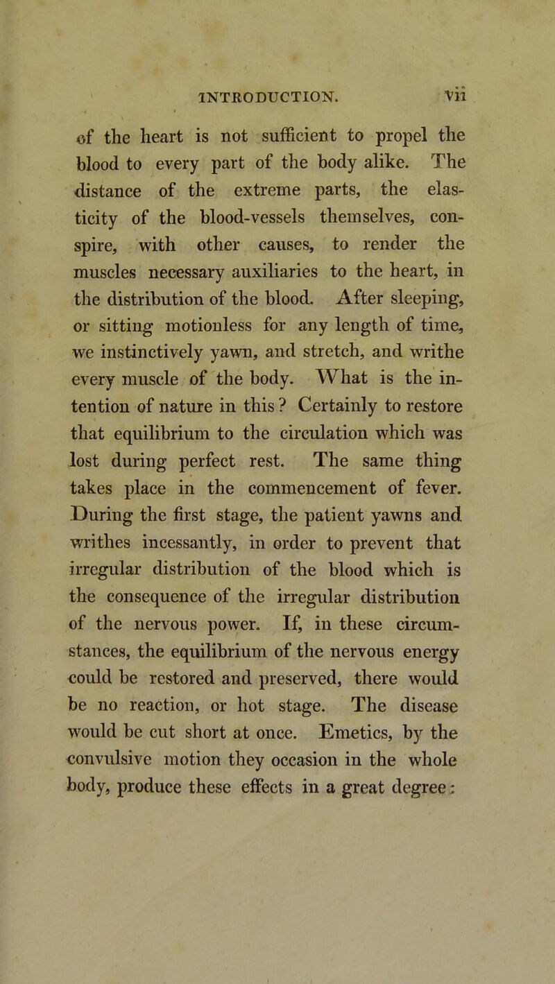 of the heart is not sufficient to propel the blood to every part of the body alike. The distance of the extreme parts, the elas- ticity of the blood-vessels themselves, con- spire, with other causes, to render the muscles necessary auxiliaries to the heart, in the distribution of the blood. After sleeping, or sitting motionless for any length of time, we instinctively yawn, and stretch, and writhe every muscle of the body. What is the in- tention of nature in this ? Certainly to restore that equilibrium to the circulation which was lost during perfect rest. The same thing takes place in the commencement of fever. During the first stage, the patient yawns and writhes incessantly, in order to prevent that irregular distribution of the blood which is the consequence of the irregular distribution of the nervous power. If, in these circum- stances, the equilibrium of the nervous energy could be restored and preserved, there would be no reaction, or hot stage. The disease would be cut short at once. Emetics, by the convulsive motion they occasion in the whole body, produce these effects in a great degree;