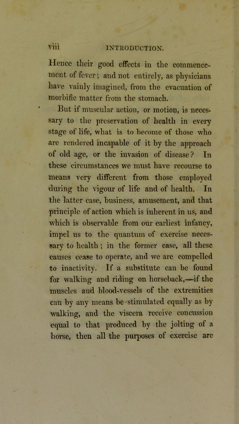 Hence their good effects in the commence- ment of fever; and not entirely, as physicians have vainly imagined, from the evacuation of morbific matter from the stomach. But if muscular action, or motion, is neces- sary to the preservation of health in every stage of life, what is to become of those who are rendered incapable of it by the approach of old age, or the invasion of disease? In these circumstances we must have recourse to means very different from those employed during the vigour of life and of health. In the latter case, business, amusement, and that principle of action which is inherent in us, and which is observable from our earliest infancy, impel us to the quantum of exercise neces- sary to health; in the former case, all these causes cease to operate, and we are compelled to inactivity. If a substitute can be found for walking and riding on horseback,—if the muscles and blood-vessels of the extremities can by any means be ^stimulated equally as by walking, and the viscera receive concussion equal to that produced by the jolting of a horse, then all the purposes of exercise are