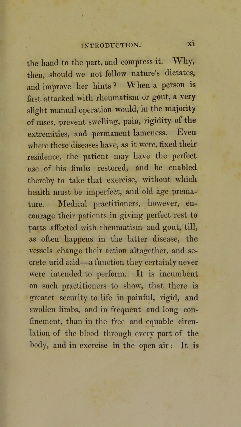 the hand to the part, and compress it. Why, then, should we not follow nature s dictates, and improve her hints ? When a person is first attacked with rheumatism or gout, a very slight manual operation would, in the majority of cases, prevent swelling, pain, rigidity of the extremities, and permanent lameness. Even where these diseases have, as it were, fixed their residence, the patient may have the perfect use of his limbs restored, and be enabled thereby to take that exercise, without wdiich health must be imperfect, and old age prema- ture. Medical practitioners, however, en- courage their patients in giving perfect rest to parts affected with rheumatism and gout, till, as often happens in the latter disease, the vessels change their action altogether, and se- crete urid acid—a function they certainly never were intended to perform. It is incumbent on such practitioners to show, that there is greater security to life in painful, rigid, and swollen limbs, and in frequent and long con- finement, than in the free and equable circu- lation of the blood through every part of the body, and in exercise in the open air: It is