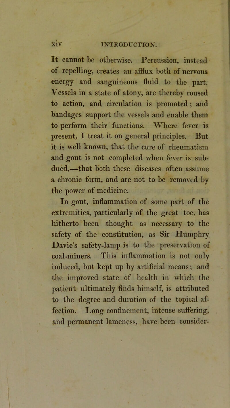 It cannot be otherwise. Percussion, instead of repelling, creates an afflux both of nervous energy and sanguineous fluid to the part. Vessels in a state of atony, are thereby roused to action, and circulation is promoted; and bandages support the vessels and enable them to perform their functions. Where fever is present, I treat it on general principles. But it is well known, that the cure of rheumatism and gout is not completed when fever is sub- dued,—that both these diseases often assume a chronic form, and are not to be removed by the power of medicine. In gout, inflammation of some part of the extremities, particularly of the great toe, has hitherto been thought as necessary to the safety of the constitution, as Sir Humphry Davie’s safety-lamp is to the preservation of coal-miners. This inflammation is not only induced, but kept up by artificial means; and the improved state of health in which the patient ultimately finds himself, is attributed to the degree and duration of the topical af- fection. Long confinement, intense suffering, and permanent lameness, have been consider-