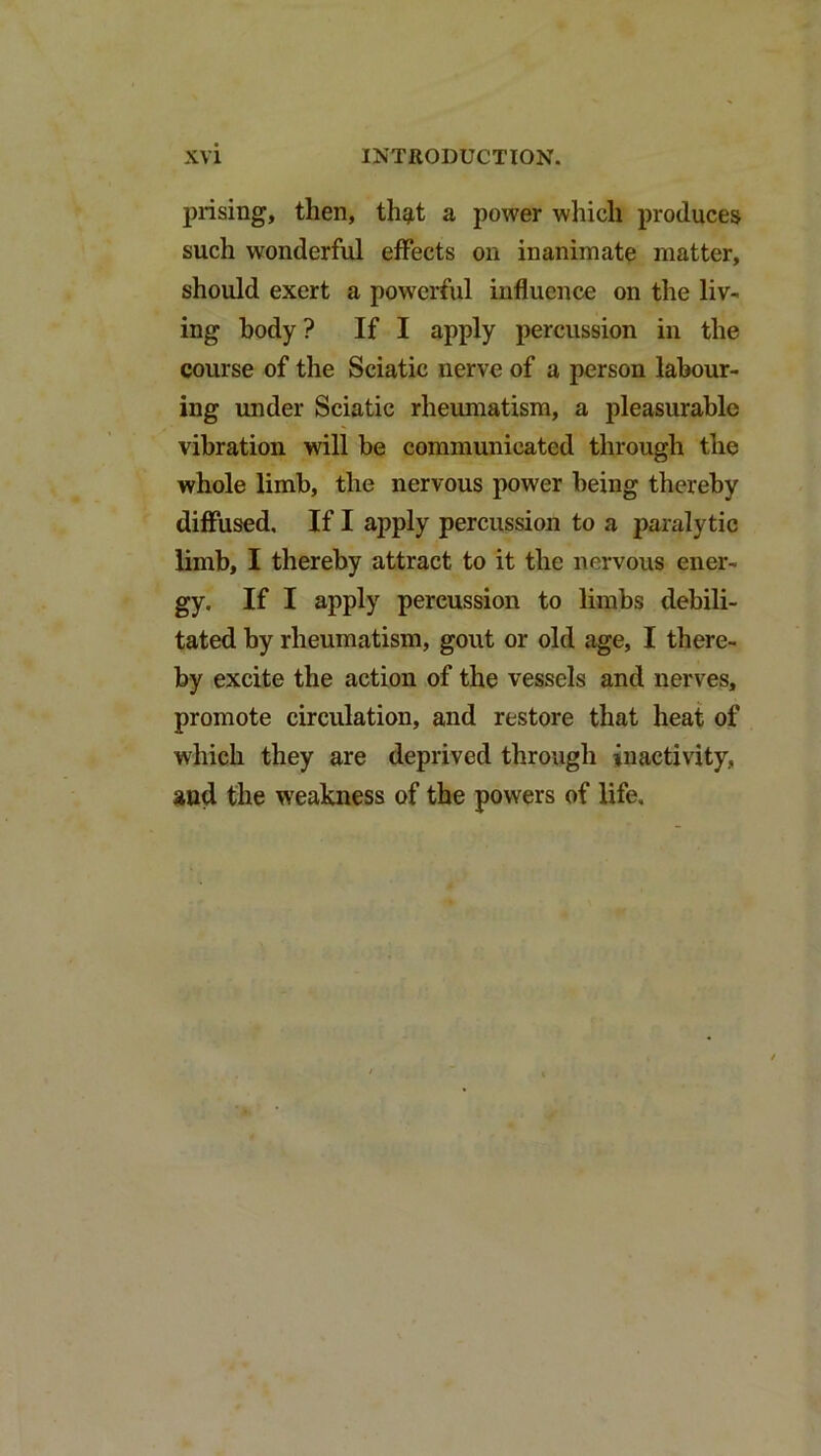 prising, then, thg,! a power which produces such wonderful effects on inanimate matter, should exert a powerful influence on the liv- ing body? If I apply percussion in the course of the Sciatic nerve of a person labour- ing under Sciatic rheumatism, a pleasurable vibration will be communicated through the whole limb, the nervous power being thereby diffused. If I apply percussion to a paralytic limb, I thereby attract to it the nervous ener- gy. If I apply percussion to limbs debili- tated by rheumatism, gout or old age, I there- by excite the action of the vessels and nerves, promote circulation, and restore that heat of which they are deprived through inactivity, and the weakness of the powers of life.