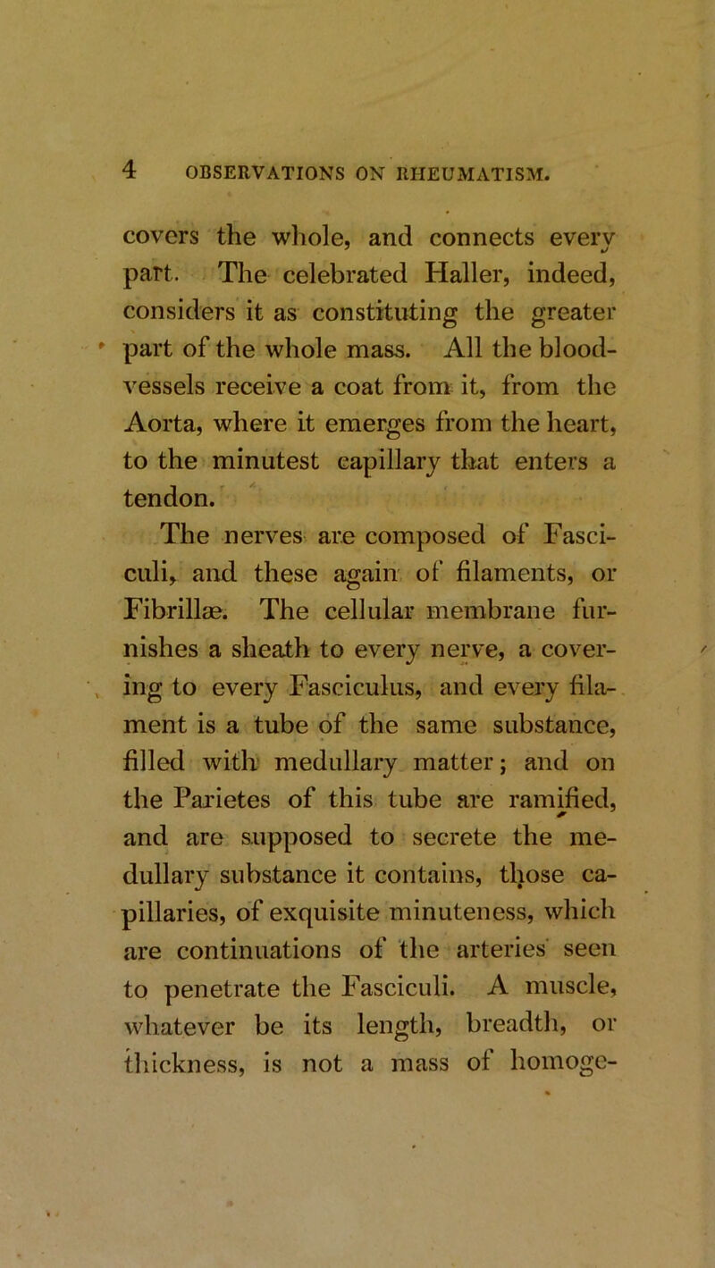 covers the whole, and connects everv part. The celebrated Haller, indeed, considers it as constituting the greater * part of the whole mass. All the blood- vessels receive a coat from it, from the Aorta, where it emerges from the heart, to the minutest capillary that enters a tendon.' The nerves, are composed of Fasci- culi, and these again of filaments, or Fibrillse. The cellular membrane fur- nishes a sheath to every nerve, a cover- , ing to every Fasciculus, and every fila-. ment is a tube of the same substance, filled with medullary matter; and on the Pai'ietes of this tube are ramified, and are supposed to secrete the me- dullary substance it contains, those ca- pillaries, of exquisite minuteness, which are continuations of the arteries seen to penetrate the Fasciculi. A muscle, whatever be its length, breadth, or thickness, is not a mass of homoge-