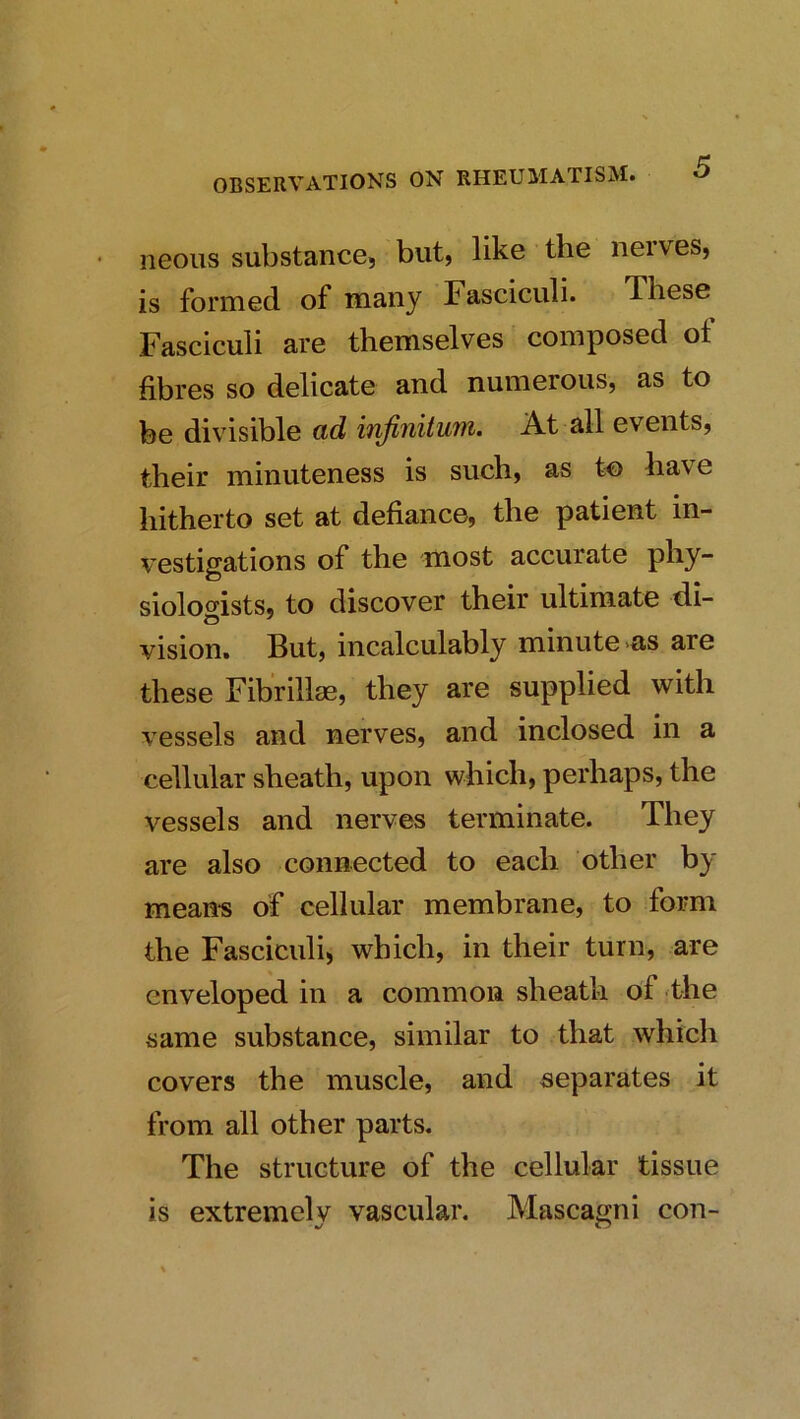 neons substance, but, like the neives, is formed of many Fasciculi. These Fasciculi are themselves composed of fibres so delicate and numerous, as to be divisible ad infinitum. At all events, their minuteness is such, as to have hitherto set at defiance, the patient in- vestigations of the most accurate phy- siolof^ists, to discover their ultimate di- vision. But, incalculably minute >as are these Fibrillae, they are supplied with vessels and nerves, and inclosed in a cellular sheath, upon which, perhaps, the vessels and nerves terminate. They are also connected to each other by mean-s of cellular membrane, to form the Fasciculi, which, in their turn, are enveloped in a common sheath of the same substance, similar to that which covers the muscle, and separates it from all other parts. The structure of the cellular tissue is extremely vascular, Mascagni con-