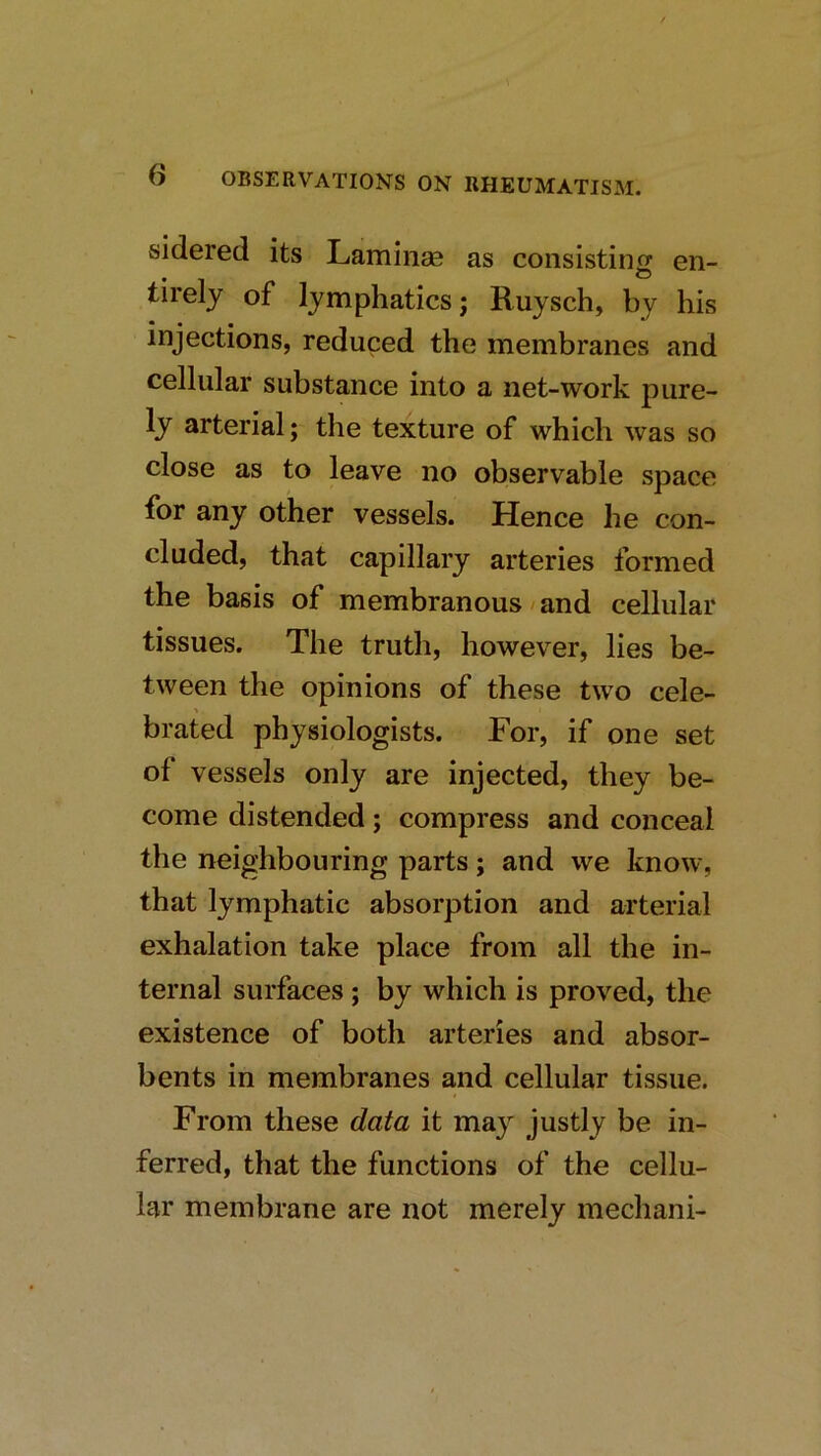 sidered its Laminas as consisting en- tirely of lymphatics; Ruysch, by his injections, reduced the membranes and cellular substance into a net-work pure- ly arterial; the texture of which was so close as to leave no observable space for any other vessels. Hence he con- cluded, that capillary arteries formed the basis of membranous / and cellular tissues. The truth, however, lies be- tween the opinions of these two cele- brated physiologists. For, if one set of vessels only are injected, they be- come distended; compress and conceal the neighbouring parts; and we know, that lymphatic absorption and arterial exhalation take place from all the in- ternal surfaces ; by which is proved, the existence of both arteries and absor- bents in membranes and cellular tissue. From these data it may justly be in- ferred, that the functions of the cellu- lar membrane are not merely mechani-