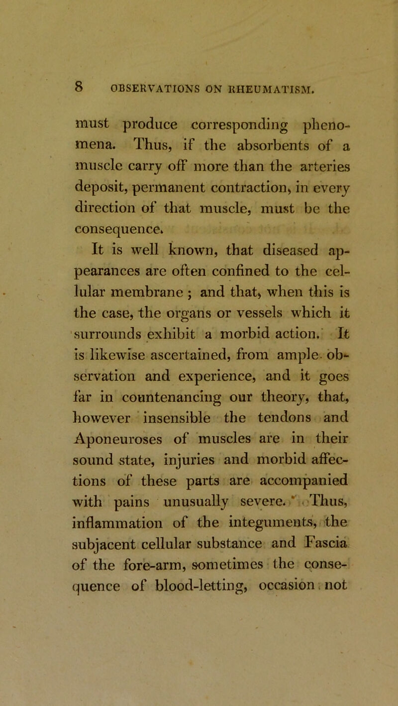 must produce correspouding pheno- mena. Thus, if the absorbents of a muscle carry off more than the arteries deposit, permanent contraction, in every direction of that muscle, must be the consequence. It is well known, that diseased ap- pearances are often confined to the cel- lular membrane ; and that, when this is the case, the organs or vessels which it ■surrounds exhibit a morbid action.’ It is likewise ascertained, from ample, bb*- servation and experience, and it goes far in countenancing our theory, that, however insensible the tendons and Aponeuroses of muscles are in their sound state, injuries and morbid affec- tions of these parts are accompanied with pains unusually severe. < Thus, inflammation of the integuments,, the subjacent cellular substance and Fascia of the fore-arm, sometimes the conse- quence of blood-letting, occasion, not