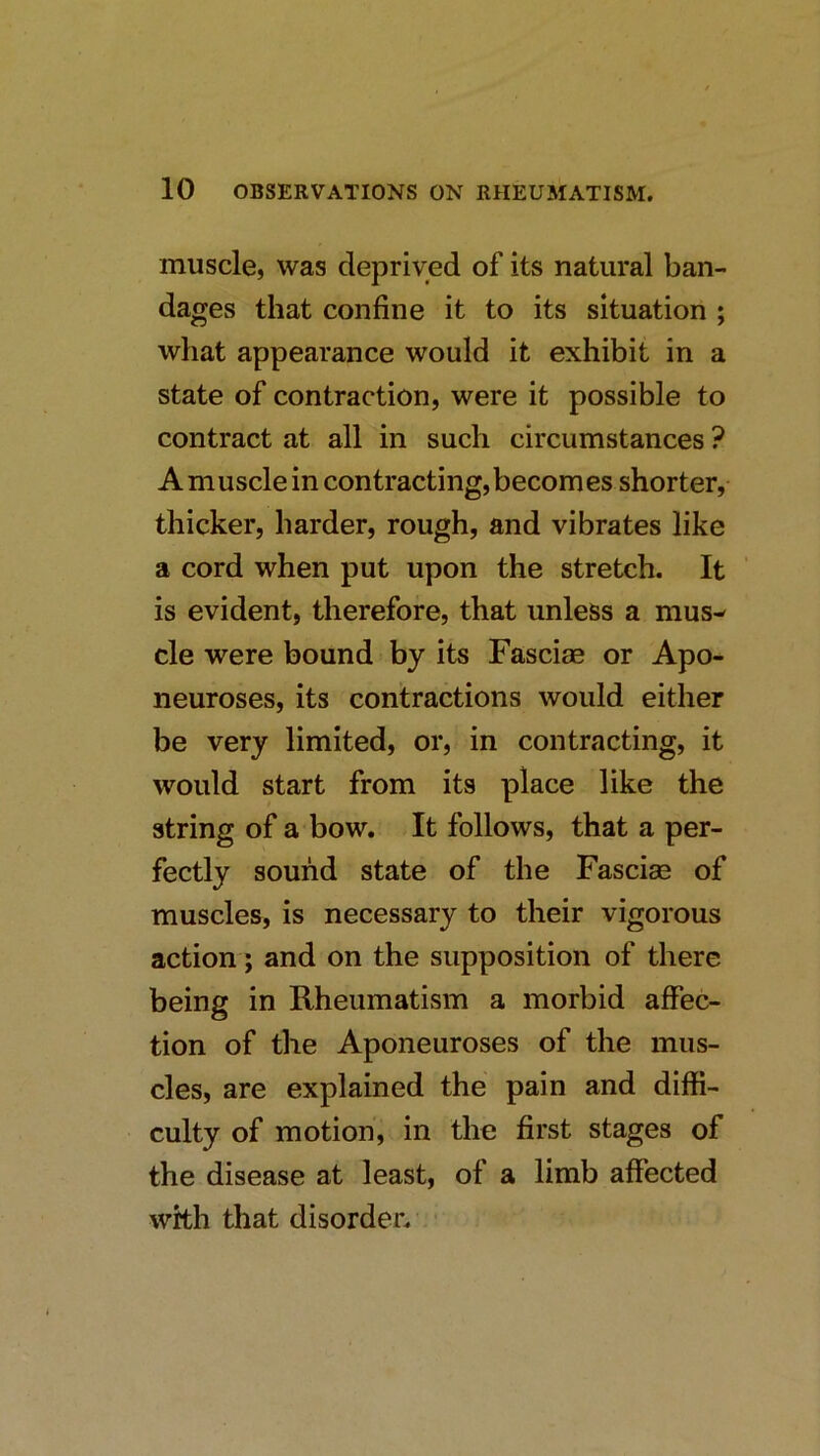 muscle, was deprived of its natural ban- dages that confine it to its situation ; what appearance would it exhibit in a state of contraction, were it possible to contract at all in such circumstances ? A muscle in contracting,becomes shorter, thicker, harder, rough, and vibrates like a cord when put upon the stretch. It is evident, therefore, that unless a mus- cle were bound by its Fasciae or Apo- neuroses, its contractions would either be very limited, or, in contracting, it would start from its place like the string of a bow. It follows, that a per- fectly sound state of the Fasciae of muscles, is necessary to their vigorous action; and on the supposition of there being in Rheumatism a morbid affec- tion of the Aponeuroses of the mus- cles, are explained the pain and diffi- culty of motion, in the first stages of the disease at least, of a limb affected with that disorder. ■