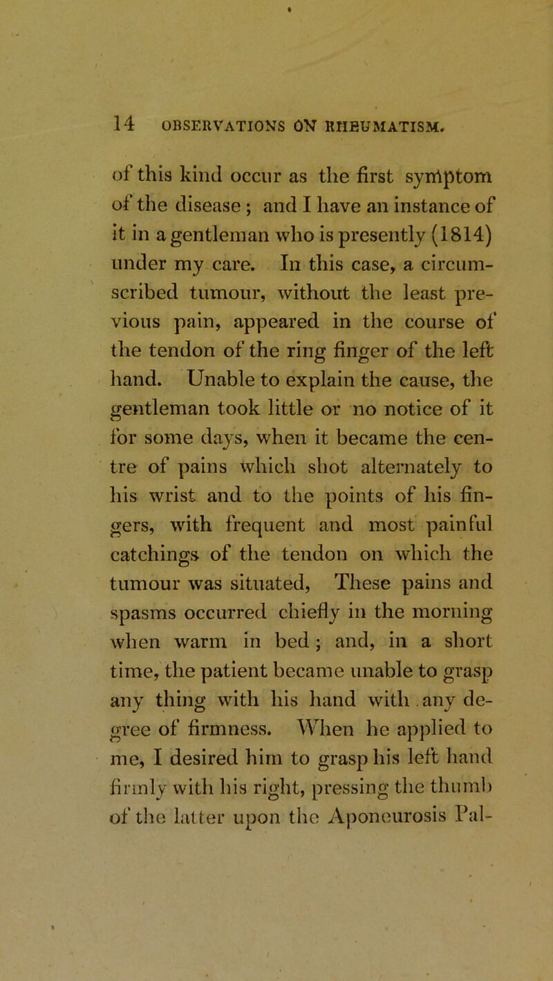 of this kind occur as the first syniptom of the disease ; and I have an instance of it in a gentleman who is presently (1814) under my care. In this case, a circum- scribed tumour, without the least pre- vious pain, appeared in the course of the tendon of the ring finger of the left hand. Unable to explain the cause, the gentleman took little or no notice of it for some days, when it became the cen- tre of pains which shot alternately to his wrist and to the points of his fin- gers, with frequent and most painful catchings of the tendon on which the tumour was situated. These pains and spasms occurred chiefly in the morning when warm in bed; and, in a short time, the patient became unable to grasp any thing with his hand with , any de- gree of firmness. When he applied to me, I desired him to grasp his left hand firmly with his right, pressing the tliurnl) of the latter upon the Aponeurosis Pal- /