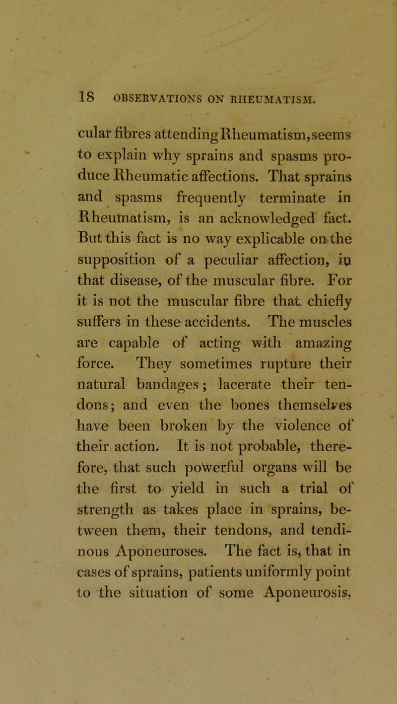 cular fibres attending Rheumatism, seems to explain why sprains and spasms pro- duce Rheumatic affections. That sprains ' and spasms frequently terminate in Rheumatism, is an acknowledged fact. But this fact is no way explicable on-the supposition of a peculiar affection, iu that disease, of the muscular fibre. For it is not the muscular fibre that chiefly suffers in these accidents. The muscles are capable of acting with amazing force. They sometimes rupture their natural bandages; lacerate their ten- dons; and even the bones themselves have been broken by the violence of their action. It is not probable, there- fore, that such powerful organs will be the first to yield in such a trial of strength as takes place in sprains, be- tween them, their tendons, and tendi- nous Aponeuroses. The fact is, that in cases of sprains, patients uniformly point to the situation of some Aponeurosis,