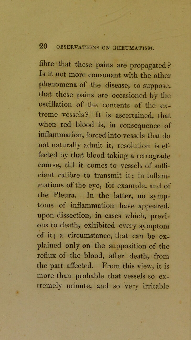 fibre that these pains are propagated? Is it not more consonant with the other phenomena of the disease, to suppose, that these pains are occasioned by the oscillation of the contents of the ex- treme vessels? It is ascertained, that when red blood is, in consequence of inflammation, forced into vessels that do not naturally admit it, resolution is ef- fected by that blood taking a retrograde course, till it comes to vessels of suffi- cient calibre to transmit it; in inflam- mations of the eye, for example, and of the Pleura. In the latter, no symp- toms of inflammation have appeared, upon dissection, in cases which, previ- ous to death, exhibited every symptom of it; a circumstance, that can be ex- plained only on the supposition of the reflux of the blood, after death, from the part affected. From this view, it is more than probable that vessels so ex- tremely minute, and so very irritable