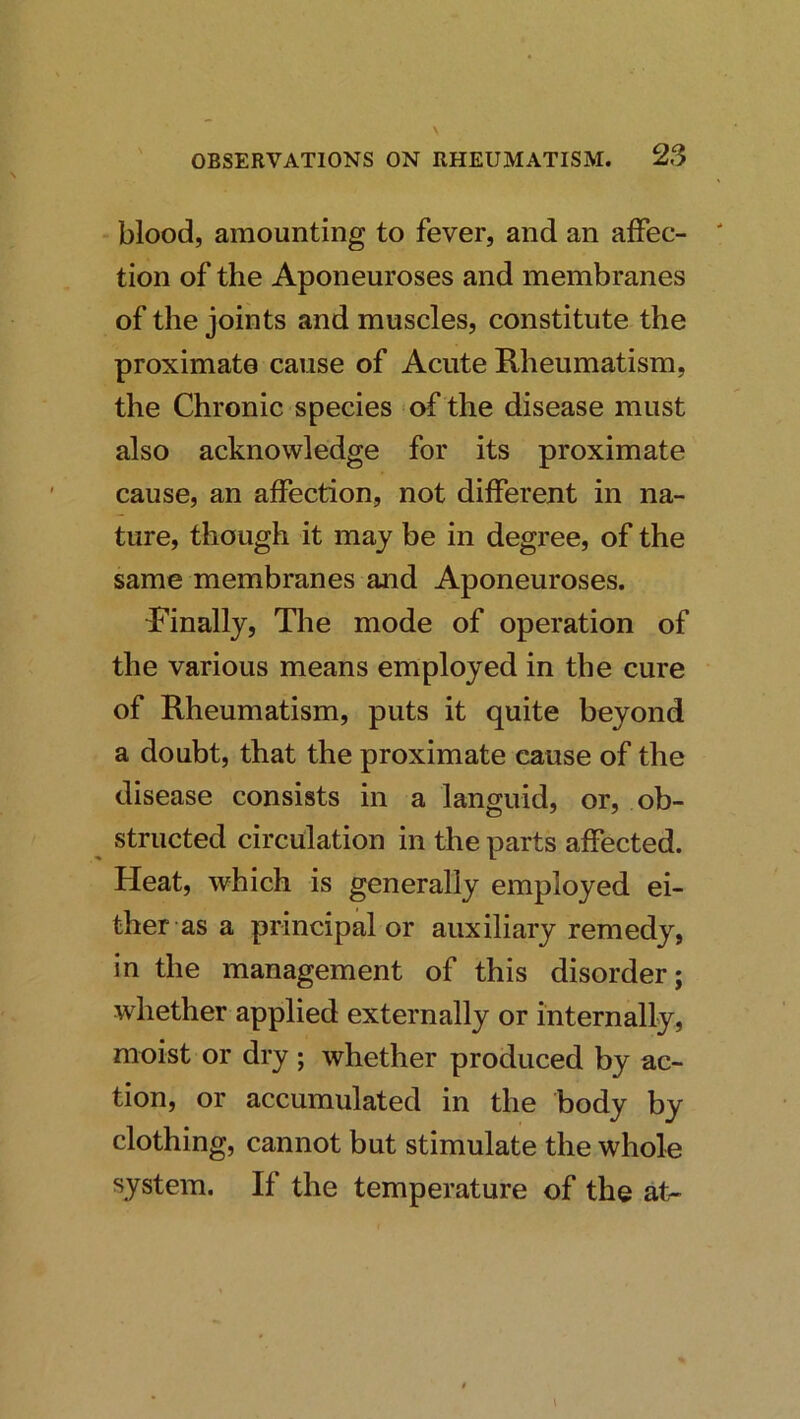 blood, amounting to fever, and an affec- tion of the Aponeuroses and membranes of the joints and muscles, constitute the proximate cause of Acute Rheumatism, the Chronic species of the disease must also acknowledge for its proximate cause, an affection, not different in na- ture, though it may be in degree, of the same membranes and Aponeuroses. Rinally, The mode of operation of the various means employed in the cure of Rheumatism, puts it quite beyond a doubt, that the proximate cause of the disease consists in a languid, or, ob- structed circulation in the parts affected. Heat, which is generally employed ei- ther as a principal or auxiliary remedy, in the management of this disorder; whether applied externally or internally, moist or dry ; whether produced by ac- tion, or accumulated in the body by clothing, cannot but stimulate the whole system. If the temperature of the at-