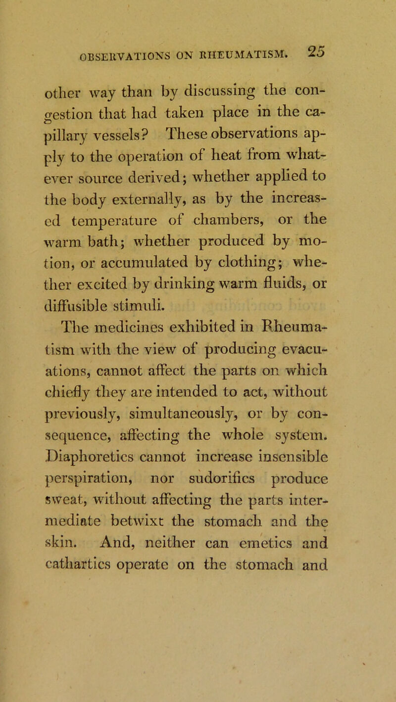 Other way than by discussing the con- gestion that had taken place in the ca- pillary vessels? These observations ap- ply to the operation of heat from what- ever source derived; whether applied to the body externally, as by the increas- ed temperature of chambers, or the warm bath; whether produced by mo- tion, or accumulated by clothing; whe- ther excited by drinking warm fluids, or diffusible stimuli. The medicines exhibited in Rheuma- tism with the view of producing evacu- ations, cannot alfect the parts on which chiefly they are intended to act, without previously, simultaneously, or by con- sequence, affecting the whole system. Diaphoretics cannot increase insensible perspiration, nor sudorifics produce sweat, without affecting the parts inter- mediate betwixt the stomach and the skin. And, neither can emetics and cathartics operate on the stomach and