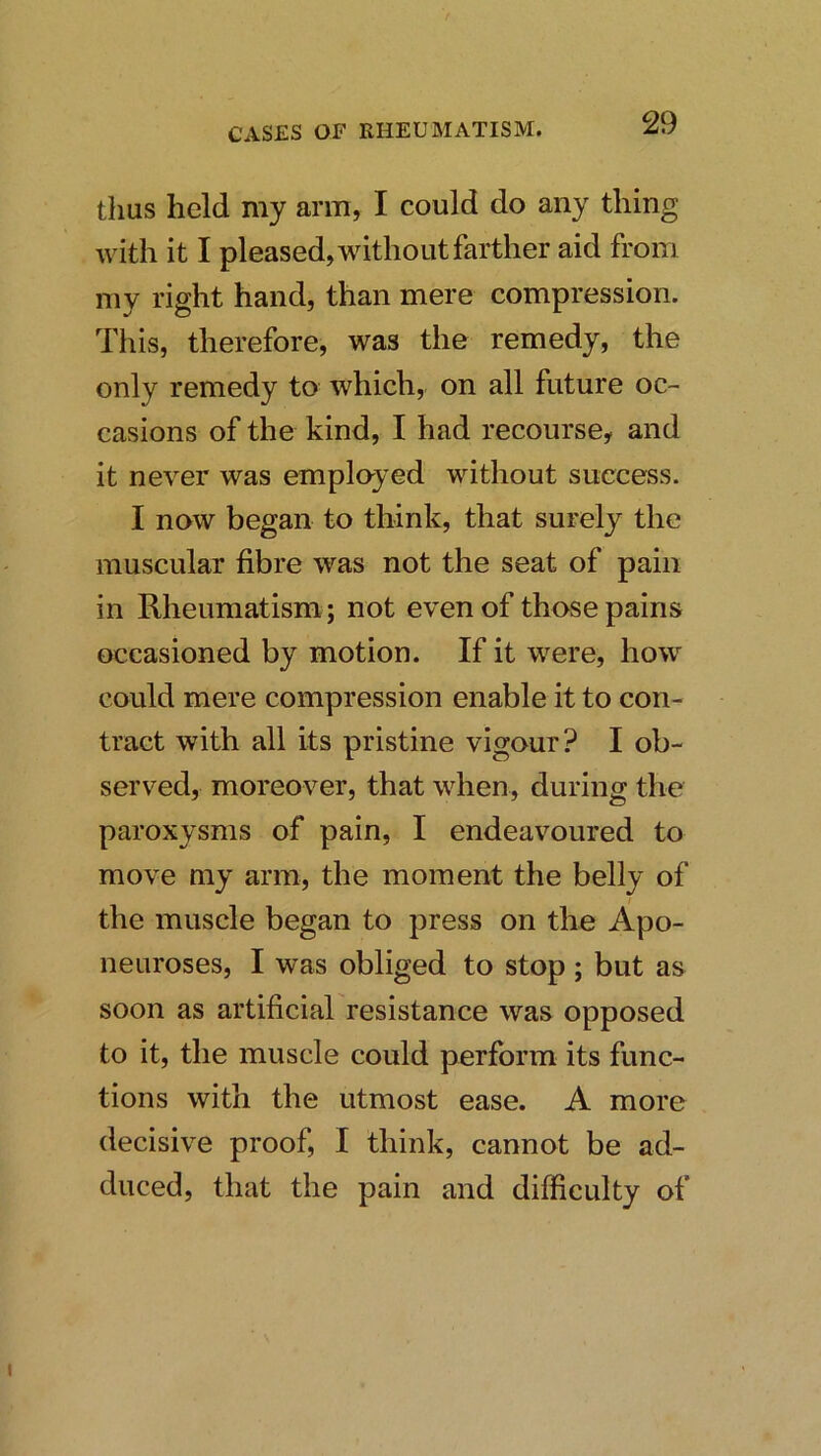 thus held my arm, I could do any thing with it I pleased, without farther aid from my right hand, than mere compression. This, therefore, was the remedy, the only remedy to which, on all future oc- casions of the kind, I had recourse, and it never was employed without success. I now began to think, that surely the muscular fibre was not the seat of pain in Rheumatism; not even of those pains occasioned by motion. If it were, how could mere compression enable it to con- tract with all its pristine vigour? I ob- served, moreover, that when, during the paroxysms of pain, I endeavoured to move my arm, the moment the belly of the muscle began to press on the Apo- neuroses, I was obliged to stop; but as soon as artificial resistance was opposed to it, the muscle could perform its func- tions with the utmost ease. A more decisive proof, I think, cannot be ad- duced, that the pain and difficulty of