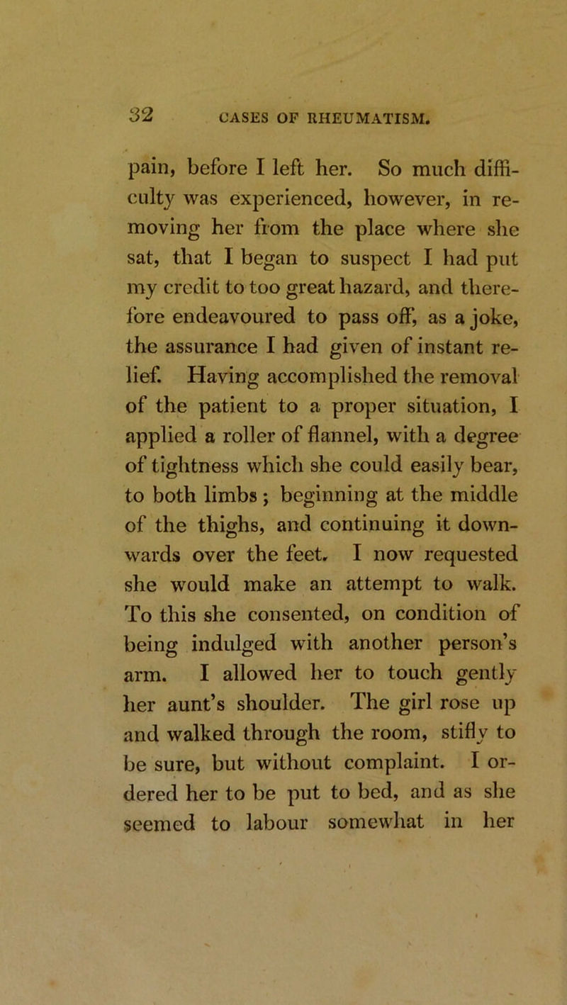pain, before I left her. So much diffi- culty was experienced, however, in re- moving her from the place where she sat, that I began to suspect I had put my credit to too great hazard, and there- fore endeavoured to pass off, as a joke, the assurance I had given of instant re- lief. Having accomplished the removal of the patient to a proper situation, I applied a roller of flannel, with a degree of tightness which she could easily bear, to both limbs ; beginning at the middle of the thighs, and continuing it down- wards over the feet. I now requested she would make an attempt to walk. To this she consented, on condition af being indulged with another person’s arm. I allowed her to touch gently her aunt’s shoulder. The girl rose up and walked through the room, stifly to be sure, but without complaint. I or- dered her to be put to bed, and as she seemed to labour somewhat in her