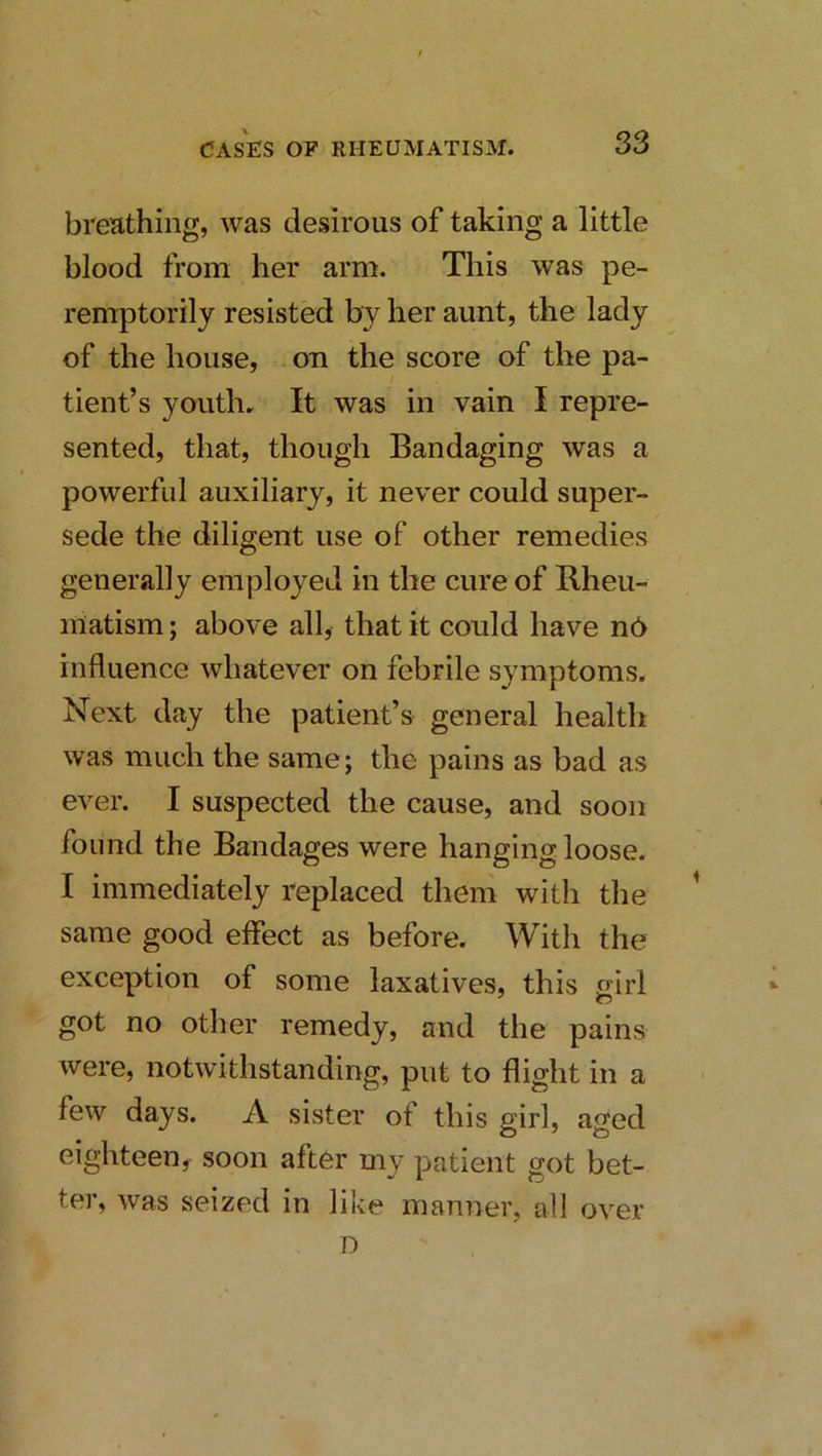 breathing, was desirous of taking a little blood from her arm. This was pe- remptorily resisted by her aunt, the lady of the house, on the score of the pa- I tient’s youth. It was in vain I repre- sented, that, though Bandaging was a powerful auxiliary, it never could super- sede the diligent use of other remedies generally employed in the cure of Rheu- matism ; above all, that it could have n6 influence whatever on febrile symptoms. Next day the patient’s general health was much the same; the pains as bad as ever. I suspected the cause, and soon found the Bandages were hanging loose. I immediately replaced them with the ^ same good effect as before. With the exception of some laxatives, this girl got no other remedy, and the pains were, notwithstanding, put to flight in a few days. A sister of this girl, aged eighteeny soon after my patient got bet- ter, was seized in like manner, all over D