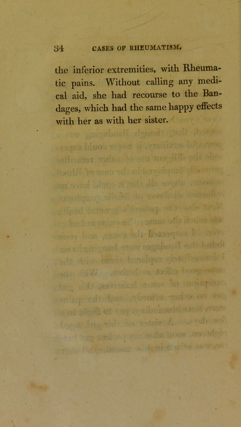 the inferior extremities, with Rheuma- tic pains. Without calling any medi- cal aid, she had recourse to the Ban- dages, which had the same happy effects with her as with her sister.