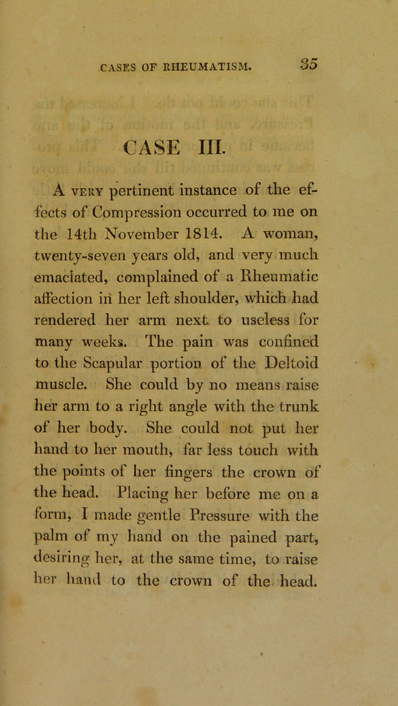 S5 CASE III. A VERY pertinent instance of the ef- fects of Compression occurred to me on the 14th November 1814. A woman, twenty-seven years old, and very much emaciated, complained of a Rheumatic affection in her left shoulder, which had rendered her arm next, to useless for many weeks. The pain was confined to the Scapular portion of the Deltoid muscle. She could by no means raise her arm to a right angle with the trunk of her body. She could not put her hand to her mouth, far less touch with the points of her fingers the crown of the head. Placing her before me on a form, I made gentle Pressure with the palm of my hand on the pained part, desiring her, at the same time, to raise her hand to the crown of the-head.