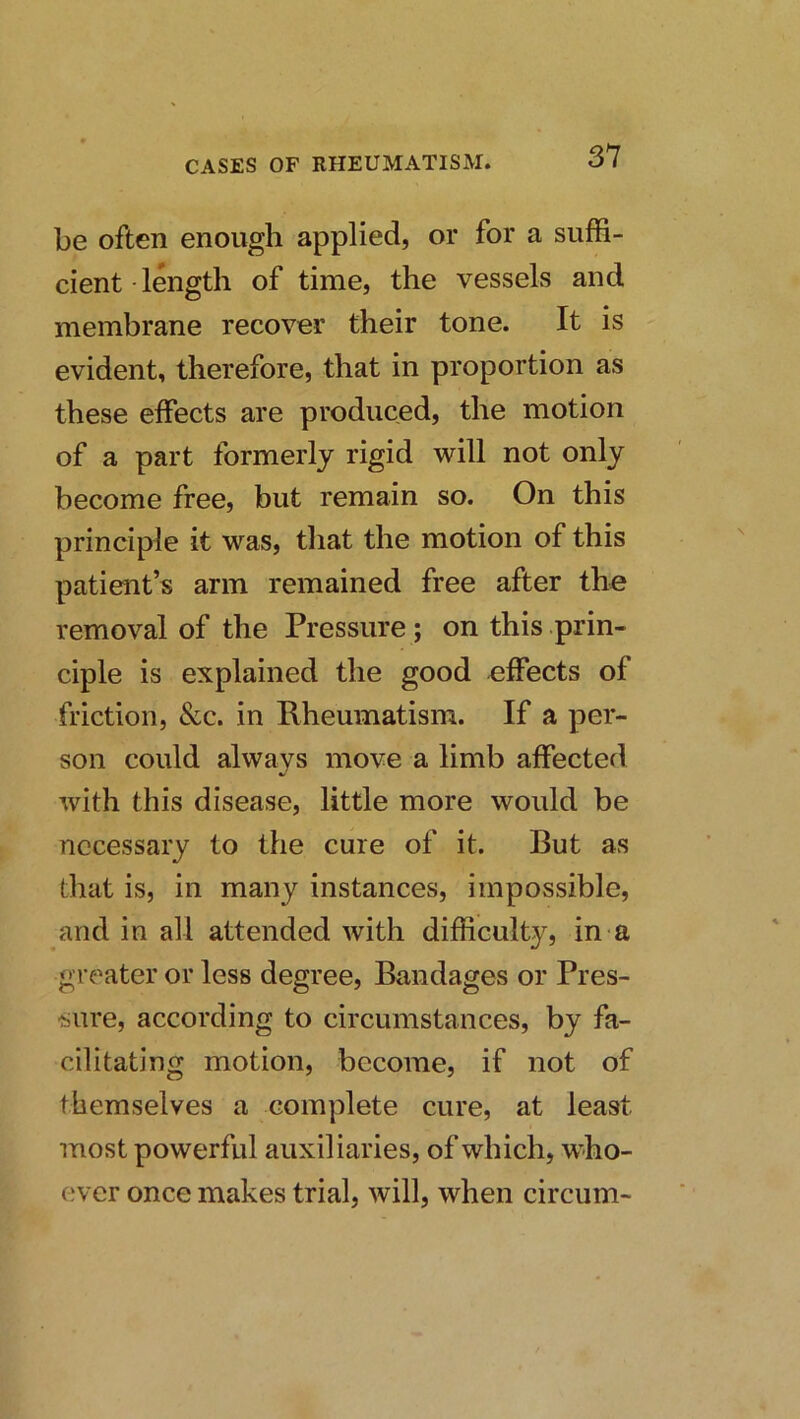 be often enough applied, or for a suffi- cient length of time, the vessels and membrane recover their tone. It is evident, therefore, that in proportion as these effects are produced, the motion of a part formerly rigid will not only become free, but remain so. On this principle it was, that the motion of this patient’s arm remained free after the removal of the Pressure; on this prin- ciple is explained the good effects of friction, &c. in Rheumatism. If a per- son could always move a limb affected with this disease, little more would be necessary to the cure of it. But as that is, in many instances, impossible, and in all attended with difficulty, in a greater or less degree. Bandages or Pres- sure, according to circumstances, by fa- cilitating motion, become, if not of themselves a complete cure, at least most powerful auxiliaries, of which, who- ever once makes trial, will, when circum-