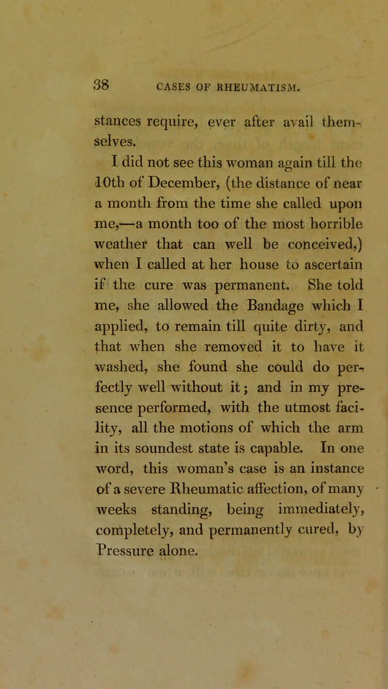stances require, ever after avail them- selves. I did not see this woman again till the 10th of December, (the distance of near a month from the time she called upon me,—a month too of the most horrible weather that can well be conceived,) when I called at her house to ascertain if the cure was permanent. She told me, she allowed the Bandage which I applied, to remain till quite dirty, and that when she removed it to have it washed, she found she could do per- fectly well without it; and in my pre- sence performed, with the utmost faci- lity, all the motions of which the arm in its soundest state is capable. In one word, this woman’s case is an instance of a severe Bheumatic affection, of many weeks standing, being immediately, completely, and permanently cured, by Pressure alone.