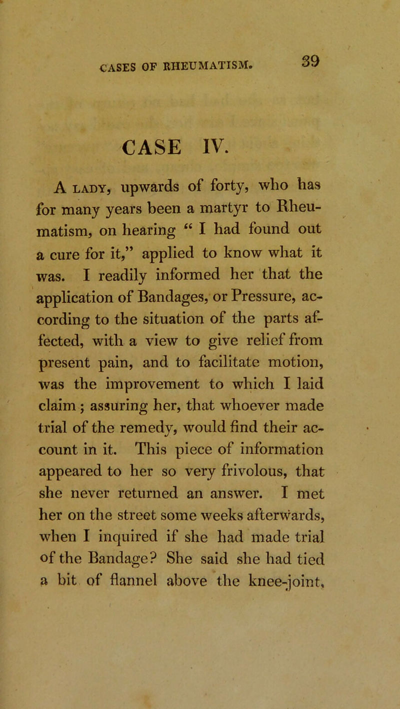 CASE IV. A LADY, upwards of forty, who has for many years been a martyr to Rheu- matism, on hearing “ I had found out a cure for it,” applied to know what it was. I readily informed her that the application of Bandages, or Pressure, ac- cording to the situation of the parts af- fected, with a view to give relief from present pain, and to facilitate motion, was the improvement to which I laid claim; assuring her, that whoever made trial of the remedy, would find their ac- count in it. This piece of information appeared to her so very frivolous, that she never returned an answer. I met her on the street some weeks afterwards, when I inquired if she had made trial of the Bandage? She said she had tied a bit of flannel above the knee-joint.
