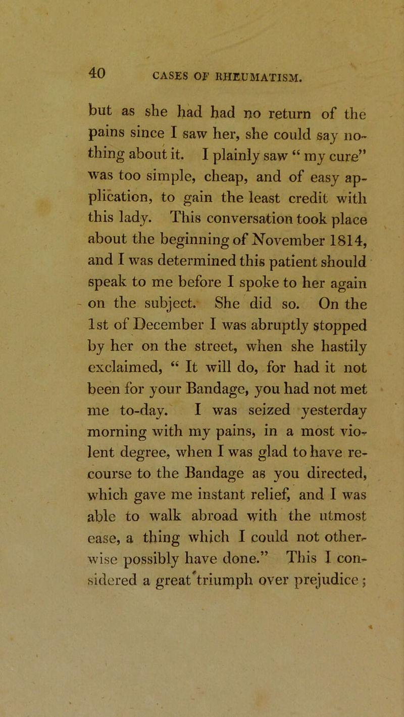 but as she had had no return of the pains since I saw her, she could say no- thing about it. I plainly saw “ my cure” was too simple, cheap, and of easy ap- plication, to gain the least credit with this lady. This conversation took place about the beginning of November 1814, and I was determined this patient should speak to me before I spoke to her again ~ on the subject. She did so. On the 1st of December I was abruptly stopped by her on the street, when she hastily exclaimed, “ It will do, for had it not been for your Bandage, you had not met me to-day. I was seized yesterday morning with my pains, in a most vio.- lent degree, when I was glad to have re- course to the Bandage as you directed, which gave me instant relief, and I was able to walk abroad with the utmost ease, a thing which I could not other- wise possibly have done.” This I con- sidered a great ^triumph over prejudice;