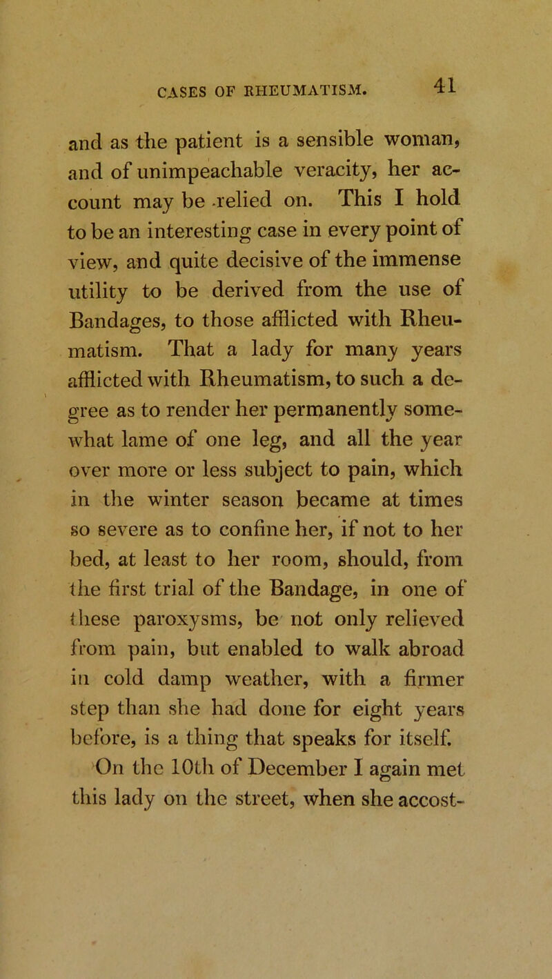 and as the patient is a sensible woman, and of unimpeachable veracity, her ac- count may be -relied on. This I hold to be an interesting case in every point of view, and quite decisive of the immense utility to be derived from the use of Bandages, to those afflicted with Rheu- matism. That a lady for many years afflicted with Rheumatism, to such a de- gree as to render her permanently some- what lame of one leg, and all the year over more or less subject to pain, which in the winter season became at times so severe as to confine her, if not to her bed, at least to her room, should, from the first trial of the Bandage, in one of ihese paroxysms, be not only relieved from pain, but enabled to walk abroad ill cold damp weather, with a finner step than she had done for eight years before, is a thing that speaks for itself. On the lOtli of December I again met this lady on the street, when she accost-