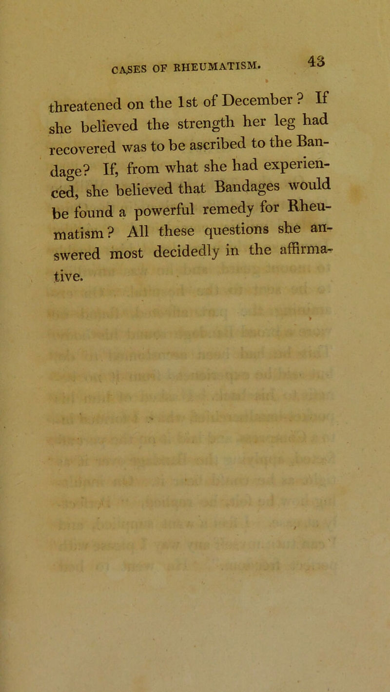 threatened on the 1st of December ? K she believed the strength her leg had recovered was to be ascribed to the Ban- dage? If, from what she had experien- ced, she believed that Bandages would be found a powerful remedy for Rheu- matism? All these questions she an- swered most decidedly in the aflirma^ tive.