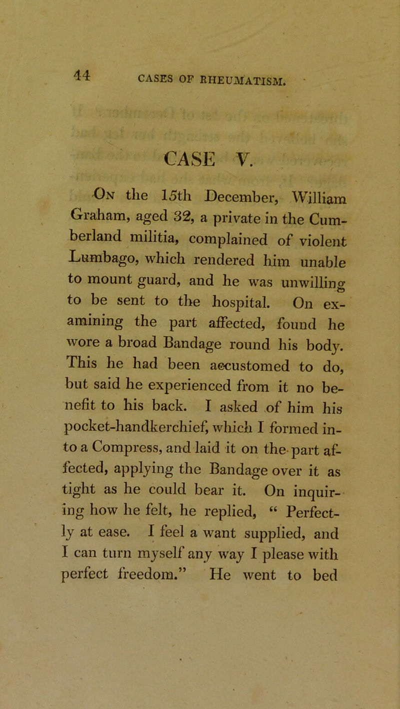 CASE V. On the 15th December, William Giaham, aged 32, a private in the Cum- berland militia, complained of violent Lumbago, which rendered him unable to mount guard, and he was unwilling to be sent to the hospital. On ex- amining the part affected, found he wore a broad Bandage round his body. This he had been aecustomed to do, but said he experienced from it no be- nefit to his back. I asked of him his pocket-handkerchief, which I formed in- to a Compress, and laid it on the- part af- fected, applying the Bandage over it as tight as he could bear it. On inquir- ing how he felt, he replied, “ Perfect- ly at ease. I feel a want supplied, and I can turn myself any way I please with perfect freedom.” He went to bed