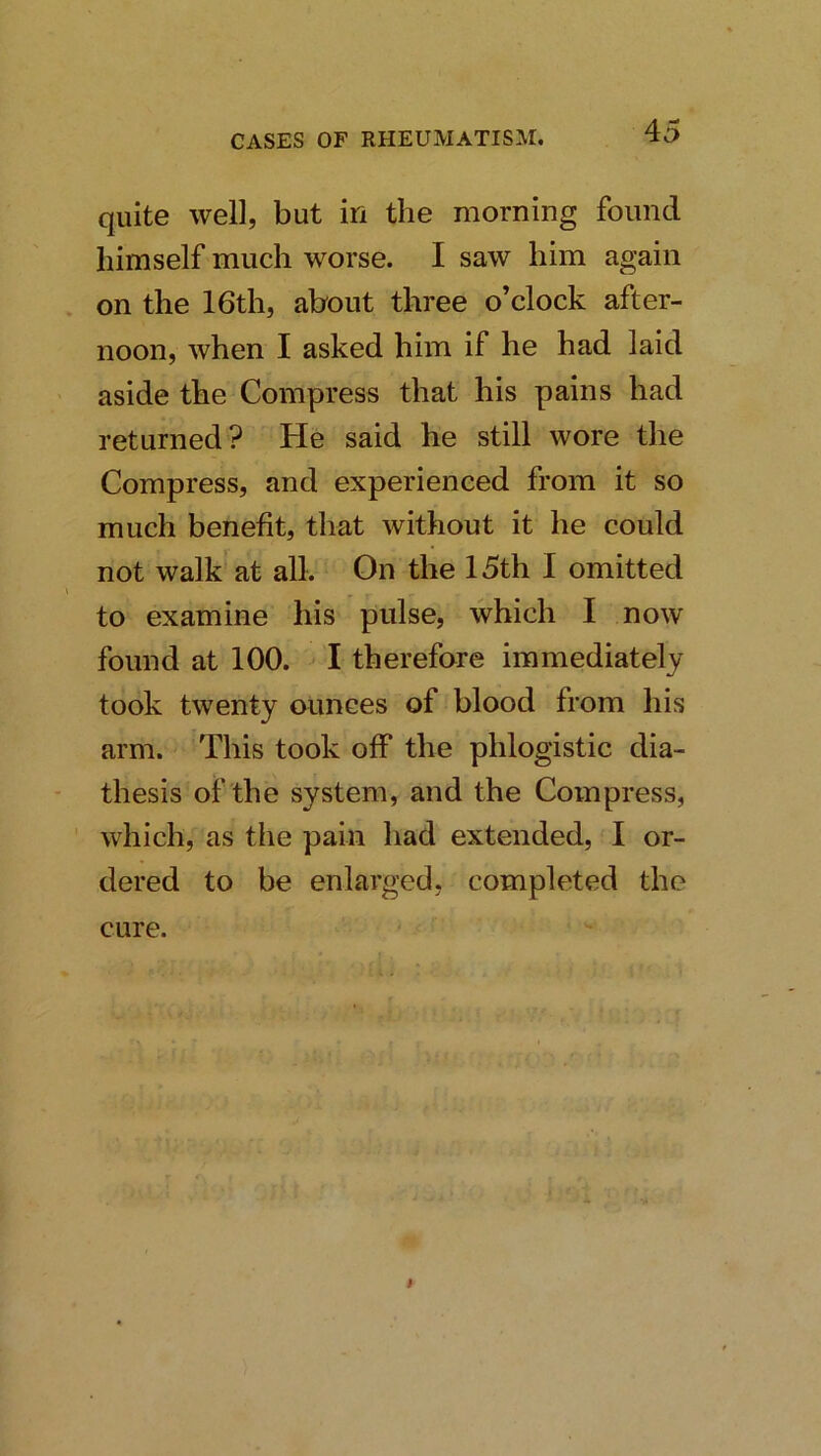 quite well, but in the morning found himself much worse. I saw him again on the 16th, about three o’clock after- noon, when I asked him if he had laid aside the Compress that his pains had returned? He said he still wore the Compress, and experienced from it so much benefit, that without it he could not walk at all. On the 15th I omitted to examine his pulse, which I now found at 100. I therefore immediately took twenty ounces of blood from his arm. This took off the phlogistic dia- thesis of the system, and the Compress, which, as the pain had extended, I or- dered to be enlarged, completed the cure.