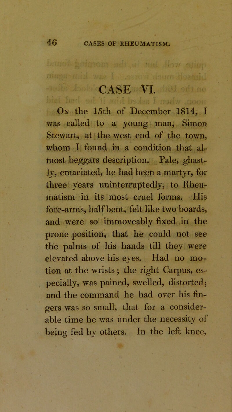 CASE VI. On the 15th of December 1814, I was called to a young man, Simon Stewart, at‘the west end of the town, whom I found in a condition that air- most beggars description. Pale, ghast- ly, emaciated, he had been a martyr, for three years uninterruptedly, to Rheu- matism in its most cruel forms. His fore-arms, half bent, felt like two boards, and were so immoveably fixed in the prone position, that he could not see the palms of his hands till they were elevated above his eyes. Had no mo- tion at the wrists j the right Carpus, es- pecially, was pained, swelled, distorted; and the command he had over his fin- gers was so small, that for a consider- able time he was under the necessity ol‘ being fed by others. In the left knee,